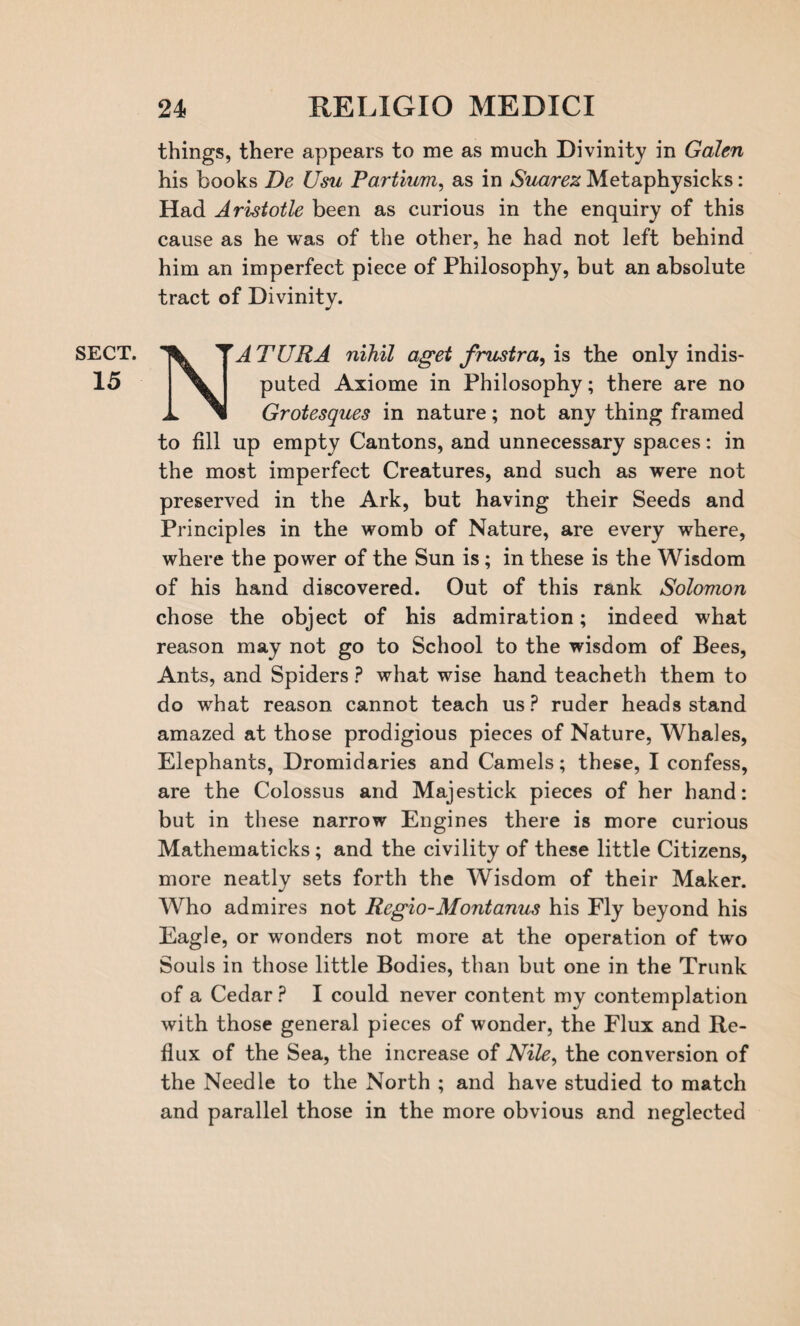 things, there appears to me as much Divinity in Galen his books De Usu Partium, as in Suarez Metaphysicks: Had Aristotle been as curious in the enquiry of this cause as he was of the other, he had not left behind him an imperfect piece of Philosophy, but an absolute tract of Divinity. SECT. 15 N-’’ATURA nihil aget frustra, is the only indis- puted Axiome in Philosophy; there are no Grotesques in nature; not any thing framed to fill up empty Cantons, and unnecessary spaces: in the most imperfect Creatures, and such as were not preserved in the Ark, but having their Seeds and Principles in the womb of Nature, are every where, where the power of the Sun is; in these is the Wisdom of his hand discovered. Out of this rank Solomon chose the object of his admiration; indeed what reason may not go to School to the wisdom of Bees, Ants, and Spiders ? what wise hand teacheth them to do what reason cannot teach us P ruder heads stand amazed at those prodigious pieces of Nature, Whales, Elephants, Dromidaries and Camels; these, I confess, are the Colossus and Majestick pieces of her hand: but in these narrow Engines there is more curious Mathematicks ; and the civility of these little Citizens, more neatly sets forth the Wisdom of their Maker. Who admires not Regio-Mont anus his Fly beyond his Eagle, or wonders not more at the operation of two Souls in those little Bodies, than but one in the Trunk of a Cedar ? I could never content my contemplation with those general pieces of wonder, the Flux and Re¬ flux of the Sea, the increase of Nile, the conversion of the Needle to the North ; and have studied to match and parallel those in the more obvious and neglected