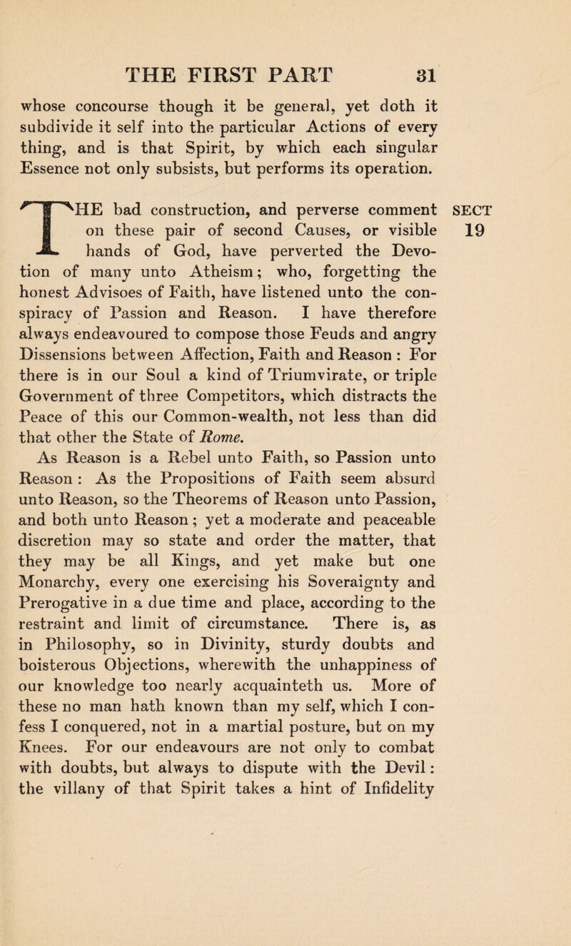 whose concourse though it be general, yet doth it subdivide it self into the particular Actions of every thing, and is that Spirit, by which each singular Essence not only subsists, but performs its operation. MIE bad construction, and perverse comment on these pair of second Causes, or visible JL hands of God, have perverted the Devo¬ tion of many unto Atheism; who, forgetting the honest Advisoes of Faith, have listened unto the con¬ spiracy of Passion and Reason. I have therefore always endeavoured to compose those Feuds and angry Dissensions between Affection, Faith and Reason : For there is in our Soul a kind of Triumvirate, or triple Government of three Competitors, which distracts the Peace of this our Common-wealth, not less than did that other the State of Rome. As Reason is a Rebel unto Faith, so Passion unto Reason : As the Propositions of Faith seem absurd unto Reason, so the Theorems of Reason unto Passion, and both unto Reason; yet a moderate and peaceable discretion may so state and order the matter, that they may be all Kings, and yet make but one Monarchy, every one exercising his Soveraignty and Prerogative in a due time and place, according to the restraint and limit of circumstance. There is, as in Philosophy, so in Divinity, sturdy doubts and boisterous Objections, wherewith the unhappiness of our knowledge too nearly acquainteth us. More of these no man hath known than my self, which I con¬ fess I conquered, not in a martial posture, but on my Knees. For our endeavours are not only to combat with doubts, but always to dispute with the Devil: the villany of that Spirit takes a hint of Infidelity SECT 19