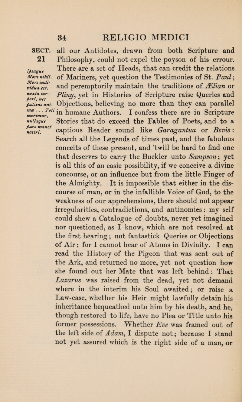 SECT. 21 ipsaque Mors nihil. Mors indi- vidua est, noxia cor- pori, nec pa tie ns ani- tna . . . Toti tnorimur, nullaque pars manet nostri. all our Antidotes, drawn from both Scripture and Philosophy, could not expel the poyson of his errour. There are a set of Heads, that can credit the relations of Mariners, yet question the Testimonies of St. Paul; and peremptorily maintain the traditions of JElian or Pliny, yet in Histories of Scripture raise Queries and Objections, believing no more than they can parallel in humane Authors. I confess there are in Scripture Stories that do exceed the Fables of Poets, and to a captious Reader sound like Garagantua or Bevis: Search all the Legends of times past, and the fabulous conceits of these present, and ’twill be hard to find one that deserves to carry the Buckler unto Sampson; yet is all this of an easie possibility, if we conceive a divine concourse, or an influence but from the little Finger of the Almighty. It is impossible that either in the dis¬ course of man, or in the infallible Voice of God, to the weakness of our apprehensions, there should not appear irregularities, contradictions, and antinomies: my self could shew a Catalogue of doubts, never yet imagined nor questioned, as I know, which are not resolved at the first hearing; not fantastick Queries or Objections of Air; for I cannot hear of Atoms in Divinity. I can read the History of the Pigeon that was sent out of the Ark, and returned no more, yet not question how she found out her Mate that was left behind : That Lazarus was raised from the dead, yet not demand where in the interim his Soul awaited; or raise a Law-case, whether his Heir might lawfully detain his inheritance bequeathed unto him by his death, and he, though restored to life, have no Plea or Title unto his former possessions. Whether Eve was framed out of the left side of Adam, I dispute not; because I stand not yet assured which is the right side of a man, or