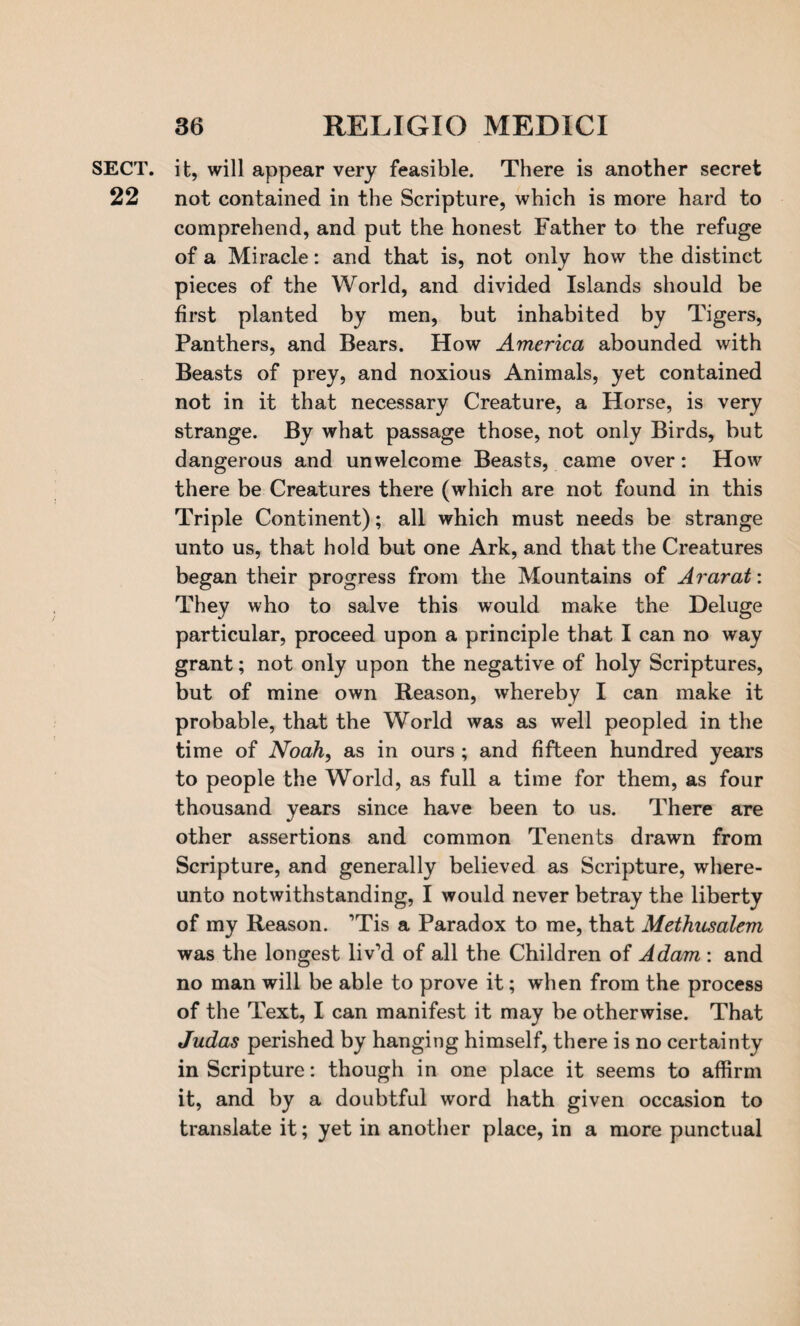 SECT, it, will appear very feasible. There is another secret 22 not contained in the Scripture, which is more hard to comprehend, and put the honest Father to the refuge of a Miracle: and that is, not only how the distinct pieces of the World, and divided Islands should be first planted by men, but inhabited by Tigers, Panthers, and Bears. How America abounded with Beasts of prey, and noxious Animals, yet contained not in it that necessary Creature, a Horse, is very strange. By what passage those, not only Birds, but dangerous and unwelcome Beasts, came over: How there be Creatures there (which are not found in this Triple Continent); all which must needs be strange unto us, that hold but one Ark, and that the Creatures began their progress from the Mountains of Ararat: They who to salve this would make the Deluge particular, proceed upon a principle that I can no way grant; not only upon the negative of holy Scriptures, but of mine own Reason, whereby I can make it probable, that the World was as well peopled in the time of Noah, as in ours ; and fifteen hundred years to people the World, as full a time for them, as four thousand years since have been to us. There are other assertions and common Tenents drawn from Scripture, and generally believed as Scripture, where- unto notwithstanding, I would never betray the liberty of my Reason. ’Tis a Paradox to me, that Methusalem was the longest liv’d of all the Children of Adam : and no man will be able to prove it; when from the process of the Text, I can manifest it may be otherwise. That Judas perished by hanging himself, there is no certainty in Scripture: though in one place it seems to affirm it, and by a doubtful word hath given occasion to translate it; yet in another place, in a more punctual