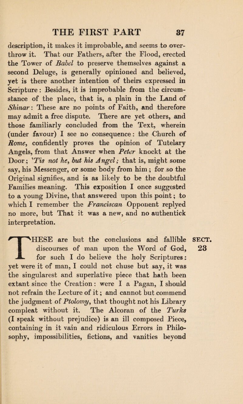 description, it makes it improbable, and seems to over¬ throw it. That our Fathers, after the Flood, erected the Tower of Babel to preserve themselves against a second Deluge, is generally opinioned and believed, yet is there another intention of theirs expressed in Scripture: Besides, it is improbable from the circum¬ stance of the place, that is, a plain in the Land of Shinar: These are no points of Faith, and therefore may admit a free dispute. There are yet others, and those familiarly concluded from the Text, wherein (under favour) I see no consequence: the Church of Rome, confidently proves the opinion of Tutelary Angels, from that Answer when Peter knockt at the Door; ’Tis not he, but his Angel; that is, might some say, his Messenger, or some body from him ; for so the Original signifies, and is as likely to be the doubtful Families meaning. This exposition I once suggested to a young Divine, that answered upon this point; to which I remember the Franciscan Opponent replyed no more, but That it was a new, and no authentick interpretation. THESE are but the conclusions and fallible SECT, discourses of man upon the Word of God, 23 for such I do believe the holy Scriptures: yet were it of man, I could not chuse but say, it was the singularest and superlative piece that hath been extant since the Creation: were I a Pagan, I should not refrain the Lecture of it; and cannot but commend the judgment of Ptolomy, that thought not his Library compleat without it. The Alcoran of the Turks (I speak without prejudice) is an ill composed Piece, containing in it vain and ridiculous Errors in Philo¬ sophy, impossibilities, fictions, and vanities beyond