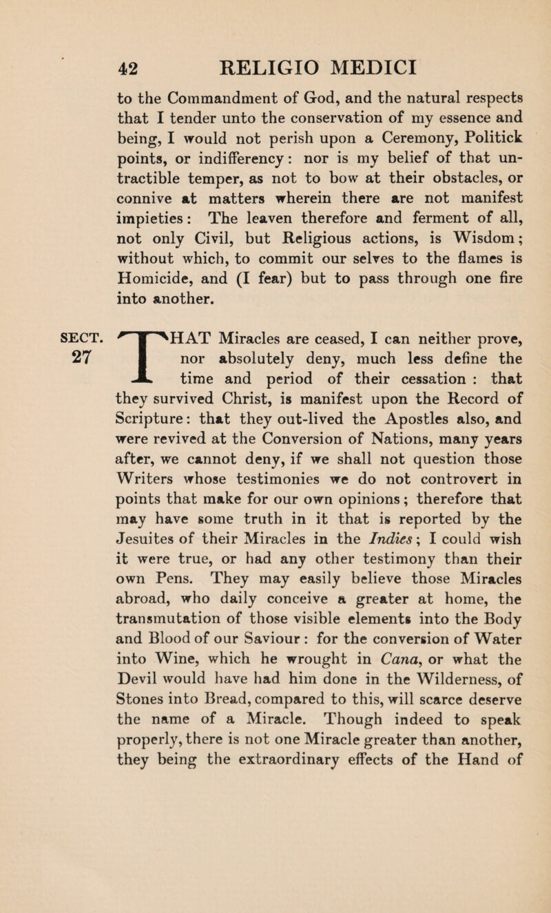 SECT. 27 to the Commandment of God, and the natural respects that I tender unto the conservation of my essence and being, I would not perish upon a Ceremony, Politick points, or indifferency: nor is my belief of that un- tractible temper, as not to bow at their obstacles, or connive at matters wherein there are not manifest impieties: The leaven therefore and ferment of all, not only Civil, but Religious actions, is Wisdom; without which, to commit our selves to the flames is Homicide, and (I fear) but to pass through one fire into another. THAT Miracles are ceased, I can neither prove, nor absolutely deny, much less define the time and period of their cessation : that they survived Christ, is manifest upon the Record of Scripture: that they out-lived the Apostles also, and were revived at the Conversion of Nations, many years after, we cannot deny, if we shall not question those Writers whose testimonies we do not controvert in points that make for our own opinions; therefore that may have some truth in it that is reported by the Jesuites of their Miracles in the Indies; I could wish it were true, or had any other testimony than their own Pens. They may easily believe those Miracles abroad, who daily conceive a greater at home, the transmutation of those visible elements into the Body and Blood of our Saviour : for the conversion of Water into Wine, which he wrought in Cana, or what the Devil would have had him done in the Wilderness, of Stones into Bread, compared to this, will scarce deserve the name of a Miracle. Though indeed to speak properly, there is not one Miracle greater than another, they being the extraordinary effects of the Hand of