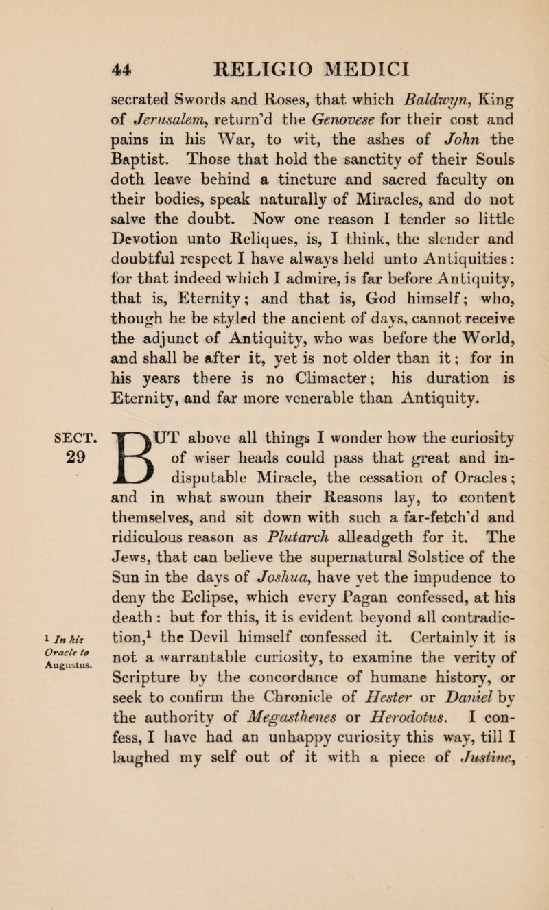 SECT. 29 1 In his Oracle to Augustus. secrated Swords and Roses, that which Baldwyn, King of Jerusalem, return’d the Genovese for their cost and pains in his War, to wit, the ashes of John the Baptist. Those that hold the sanctity of their Souls doth leave behind a tincture and sacred faculty on their bodies, speak naturally of Miracles, and do not salve the doubt. Now one reason I tender so little Devotion unto Reliques, is, I think, the slender and doubtful respect I have always held unto Antiquities: for that indeed which I admire, is far before Antiquity, that is, Eternity; and that is, God himself; who, though he be styled the ancient of days, cannot receive the adjunct of Antiquity, who was before the World, and shall be after it, yet is not older than it; for in his years there is no Climacter; his duration is Eternity, and far more venerable than Antiquity. BUT above all things I wonder how the curiosity of wiser heads could pass that great and in¬ disputable Miracle, the cessation of Oracles; and in what swoun their Reasons lay, to content themselves, and sit down with such a far-fetch'd and ridiculous reason as Plutarch alleadgeth for it. The Jews, that can believe the supernatural Solstice of the Sun in the days of Joshua, have yet the impudence to deny the Eclipse, which every Pagan confessed, at his death: but for this, it is evident beyond all contradic¬ tion,1 the Devil himself confessed it. Certainlv it is not a warrantable curiosity, to examine the verity of Scripture by the concordance of humane history, or seek to confirm the Chronicle of Hester or Daniel by the authority of Megasthenes or Herodotus. I con¬ fess, I have had an unhappy curiosity this way, till I laughed my self out of it with a piece of Justine,