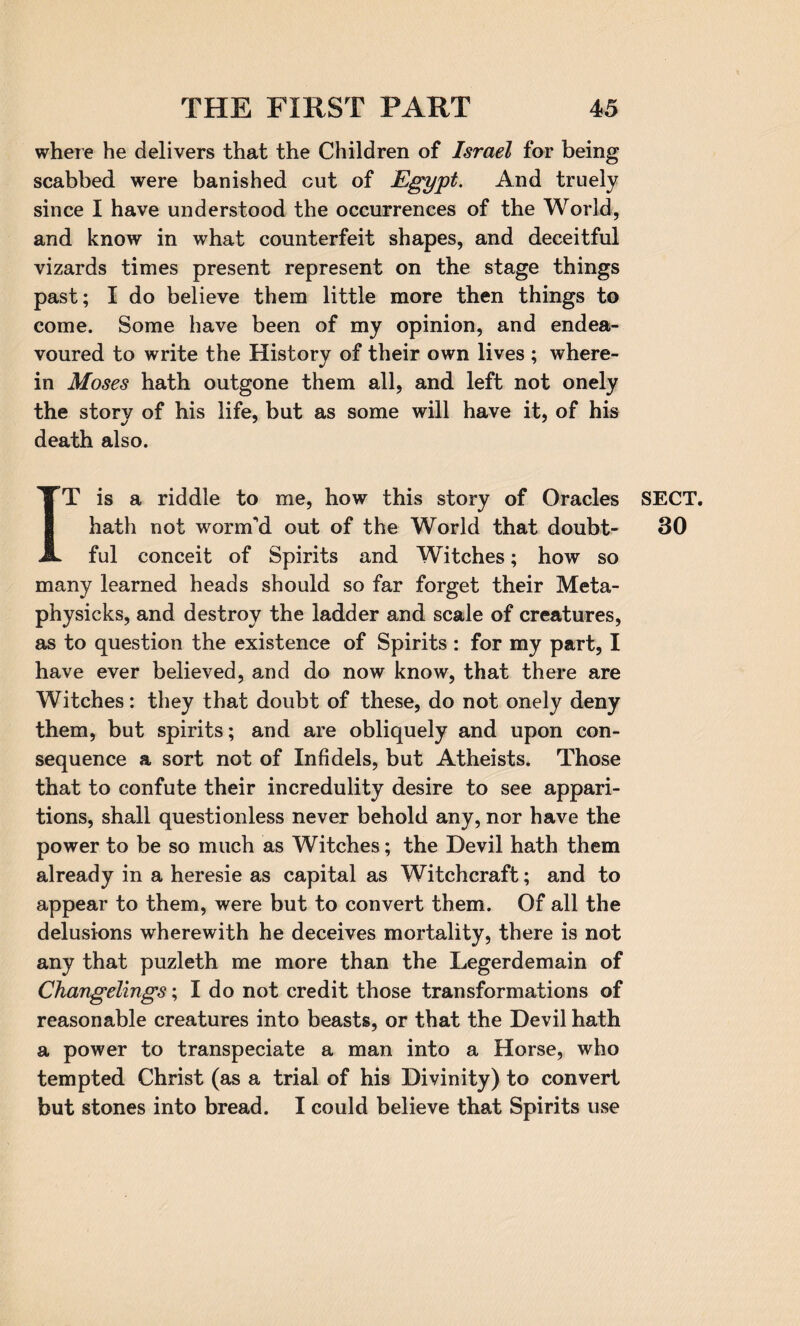 where he delivers that the Children of Israel for being scabbed were banished cut of Egypt. And truely since I have understood the occurrences of the World, and know in what counterfeit shapes, and deceitful vizards times present represent on the stage things past; I do believe them little more then things to come. Some have been of my opinion, and endea¬ voured to write the History of their own lives ; where¬ in Moses hath outgone them all, and left not onely the story of his life, but as some will have it, of his death also. IT is a riddle to me, how this story of Oracles hath not worm'd out of the World that doubt¬ ful conceit of Spirits and Witches; how so many learned heads should so far forget their Meta- physicks, and destroy the ladder and scale of creatures, as to question the existence of Spirits : for my part, I have ever believed, and do now know, that there are Witches: they that doubt of these, do not onely deny them, but spirits; and are obliquely and upon con¬ sequence a sort not of Infidels, but Atheists. Those that to confute their incredulity desire to see appari¬ tions, shall questionless never behold any, nor have the power to be so much as Witches; the Devil hath them already in a heresie as capital as Witchcraft; and to appear to them, were but to convert them. Of all the delusions wherewith he deceives mortality, there is not any that puzleth me more than the Legerdemain of Changelings; I do not credit those transformations of reasonable creatures into beasts, or that the Devil hath a power to transpeciate a man into a Horse, who tempted Christ (as a trial of his Divinity) to convert but stones into bread. I could believe that Spirits use SECT. 30