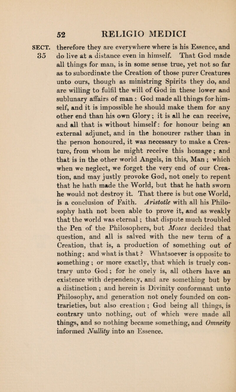 SECT, therefore they are everywhere where is his Essence, and 35 do live at a distance even in himself. That God made all things for man, is in some sense true, yet not so far as to subordinate the Creation of those purer Creatures unto ours, though as ministring Spirits they do, and are willing to fulfil the will of God in these lower and sublunary affairs of man : God made all things for him¬ self, and it is impossible he should make them for any other end than his own Glory; it is all he can receive, and all that is without himself: for honour being an external adjunct, and in the honourer rather than in the person honoured, it was necessary to make a Crea¬ ture, from whom he might receive this homage; and that is in the other world Angels, in this, Man ; which when we neglect, we forget the very end of our Crea¬ tion, and may justly provoke God, not onely to repent that he hath made the World, but that he hath sworn he would not destroy it. That there is but one World, is a conclusion of Faith. Aristotle with all his Philo¬ sophy hath not been able to prove it, and as weakly that the world was eternal; that dispute much troubled the Pen of the Philosophers, but Moses decided that question, and all is salved with the new term of a Creation, that is, a production of something out of nothing; and what is that ? Whatsoever is opposite to something; or more exactly, that which is truely con¬ trary unto God; for he onely is, all others have an existence with dependency, and are something but by a distinction ; and herein is Divinity conformant unto Philosophy, and generation not onely founded on con¬ trarieties, but also creation ; God being all things, is contrary unto nothing, out of which were made all things, and so nothing became something, and Omneity informed Nullity into an Essence.