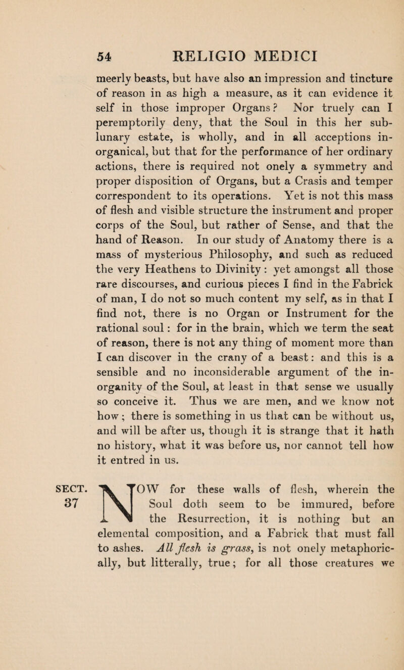 meerly beasts, but have also an impression and tincture of reason in as high a measure, as it can evidence it self in those improper Organs ? Nor truely can I peremptorily deny, that the Soul in this her sub¬ lunary estate, is wholly, and in all acceptions in- organical, but that for the performance of her ordinary actions, there is required not onely a symmetry and proper disposition of Organs, but a Crasis and temper correspondent to its operations. Yet is not this mass of flesh and visible structure the instrument and proper corps of the Soul, but rather of Sense, and that the hand of Reason. In our study of Anatomy there is a mass of mysterious Philosophy, and such as reduced the very Heathens to Divinity: yet amongst all those rare discourses, and curious pieces I find in the Fabrick of man, I do not so much content my self, as in that I find not, there is no Organ or Instrument for the rational soul: for in the brain, which we term the seat of reason, there is not any thing of moment more than I can discover in the crany of a beast: and this is a sensible and no inconsiderable argument of the in- organity of the Soul, at least in that sense we usually so conceive it. Thus we are men, and we know not how; there is something in us that can be without us, and will be after us, though it is strange that it hath no history, what it was before us, nor cannot tell how it entred in us. SECT. 37 N-^OW for these walls of flesh, wherein the Soul doth seem to be immured, before the Resurrection, it is nothing but an elemental composition, and a Fabrick that must fall to ashes. All flesh is grass, is not onely metaphoric¬ ally, but litterally, true; for all those creatures we