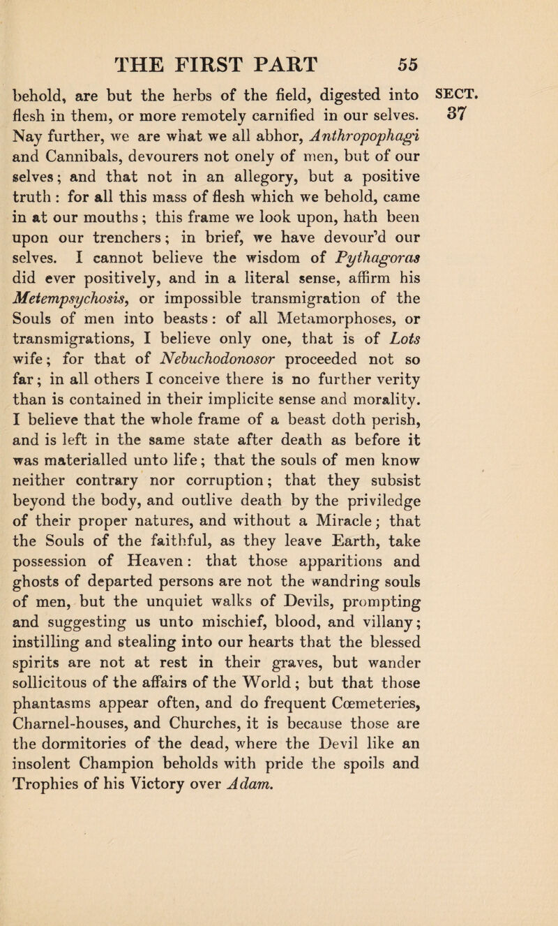 behold, are but the herbs of the field, digested into flesh in them, or more remotely earnified in our selves. Nay further, we are what we all abhor, Anthropophagi and Cannibals, devourers not onely of men, but of our selves; and that not in an allegory, but a positive truth : for all this mass of flesh which we behold, came in at our mouths; this frame we look upon, hath been upon our trenchers; in brief, we have devour’d our selves. I cannot believe the wisdom of Pythagoras did ever positively, and in a literal sense, affirm his Metempsychosis, or impossible transmigration of the Souls of men into beasts: of all Metamorphoses, or transmigrations, I believe only one, that is of Lots wife; for that of Nebuchodonosor proceeded not so far; in all others I conceive there is no further verity than is contained in their implicite sense and morality. I believe that the whole frame of a beast doth perish, and is left in the same state after death as before it was materialled unto life; that the souls of men know neither contrary nor corruption; that they subsist beyond the body, and outlive death by the priviledge of their proper natures, and without a Miracle; that the Souls of the faithful, as they leave Earth, take possession of Heaven: that those apparitions and ghosts of departed persons are not the wandring souls of men, but the unquiet walks of Devils, prompting and suggesting us unto mischief, blood, and villany; instilling and stealing into our hearts that the blessed spirits are not at rest in their graves, but wander sollicitous of the affairs of the World ; but that those phantasms appear often, and do frequent Coemeteries, Charnel-houses, and Churches, it is because those are the dormitories of the dead, where the Devil like an insolent Champion beholds with pride the spoils and Trophies of his Victory over Adam. SECT. 37