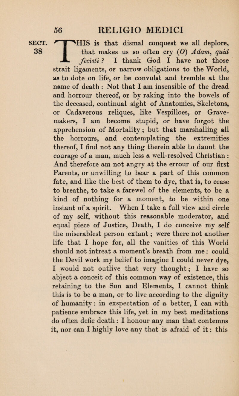 38 56 RELIGIO MEDICI THIS is that dismal conquest we all deplore, that makes us so often cry (0) Adam, quid fecisti ? I thank God I have not those strait ligaments, or narrow obligations to the World, as to dote on life, or be convulst and tremble at the name of death : Not that I am insensible of the dread and horrour thereof, or by raking into the bowels of the deceased, continual sight of Anatomies, Skeletons, or Cadaverous reliques, like Vespilloes, or Grave- makers, I am become stupid, or have forgot the apprehension of Mortality ; but that marshalling all the horrours, and contemplating the extremities thereof, I find not any thing therein able to daunt the courage of a man, much less a well-resolved Christian : And therefore am not angry at the errour of our first Parents, or unwilling to bear a part of this common fate, and like the best of them to dye, that is, to cease to breathe, to take a farewel of the elements, to be a kind of nothing for a moment, to be within one instant of a spirit. When I take a full view and circle of my self, without this reasonable moderator, and equal piece of Justice, Death, I do conceive my self the miserablest person extant; were there not another life that I hope for, all the vanities of this World should not intreat a moment’s breath from me: could the Devil work my belief to imagine I could never dye, I would not outlive that very thought; I have so abject a conceit of this common way of existence, this retaining to the Sun and Elements, I cannot think this is to be a man, or to live according to the dignity of humanity: in exspectation of a better, I can with patience embrace this life, yet in my best meditations do often defie death: I honour any man that contemns it, nor can I highly love any that is afraid of it: this