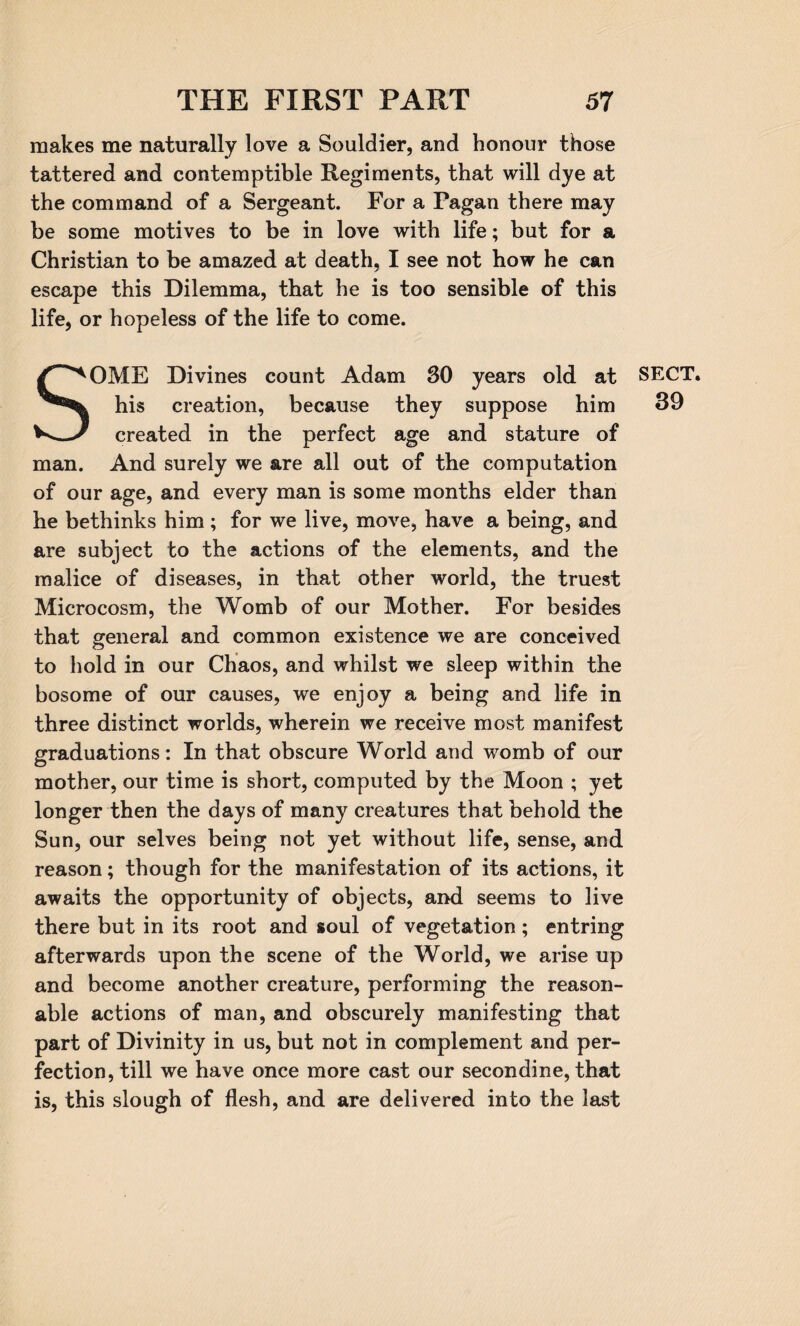 makes me naturally love a Souldier, and honour those tattered and contemptible Regiments, that will dye at the command of a Sergeant. For a Pagan there may be some motives to be in love with life; but for a Christian to be amazed at death, I see not how he can escape this Dilemma, that he is too sensible of this life, or hopeless of the life to come. SOME Divines count Adam 30 years old at SECT, his creation, because they suppose him 39 created in the perfect age and stature of man. And surely we are all out of the computation of our age, and every man is some months elder than he bethinks him ; for we live, move, have a being, and are subject to the actions of the elements, and the malice of diseases, in that other world, the truest Microcosm, the Womb of our Mother. For besides that general and common existence we are conceived to hold in our Chaos, and whilst we sleep within the bosome of our causes, we enjoy a being and life in three distinct worlds, wherein we receive most manifest graduations: In that obscure World and womb of our mother, our time is short, computed by the Moon ; yet longer then the days of many creatures that behold the Sun, our selves being not yet without life, sense, and reason; though for the manifestation of its actions, it awaits the opportunity of objects, and seems to live there but in its root and soul of vegetation; entring afterwards upon the scene of the World, we arise up and become another creature, performing the reason¬ able actions of man, and obscurely manifesting that part of Divinity in us, but not in complement and per¬ fection, till we have once more cast our secondine, that is, this slough of flesh, and are delivered into the last