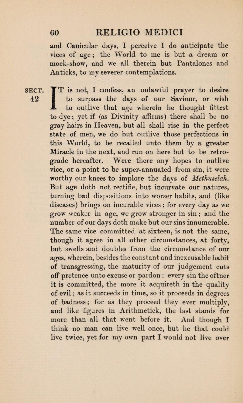 42 60 RELIGIO MEDICI and Canicular days, I perceive I do anticipate the vices of age; the World to me is but a dream or mock-show, and we all therein but Pantalones and Anticks, to my severer contemplations. IT is not, I confess, an unlawful prayer to desire to surpass the days of our Saviour, or wish to outlive that age wherein he thought fittest to dye; yet if (as Divinity affirms) there shall be no gray hairs in Heaven, but all shall rise in the perfect state of men, we do but outlive those perfections in this World, to be recalled unto them by a greater Miracle in the next, and run on here but to be retro¬ grade hereafter. Were there any hopes to outlive vice, or a point to be super-annuated from sin, it were worthy our knees to implore the days of Methuselah. But age doth not rectifie, but incurvate our natures, turning bad dispositions into worser habits, and (like diseases) brings on incurable vices; for every day as we grow weaker in age, we grow stronger in sin; and the number of our days doth make but our sins innumerable. The same vice committed at sixteen, is not the same, though it agree in all other circumstances, at forty, but swells and doubles from the circumstance of our ages, wherein, besides the constant and inexcusable habit of transgressing, the maturity of our judgement cuts off pretence unto excuse or pardon : every sin the oftner it is committed, the more it acquireth in the quality of evil; as it succeeds in time, so it proceeds in degrees of badness; for as they proceed they ever multiply, and like figures in Arithmetick, the last stands for more than all that went before it. And though I think no man can live well once, but he that could live twice, yet for my own part I would not live over