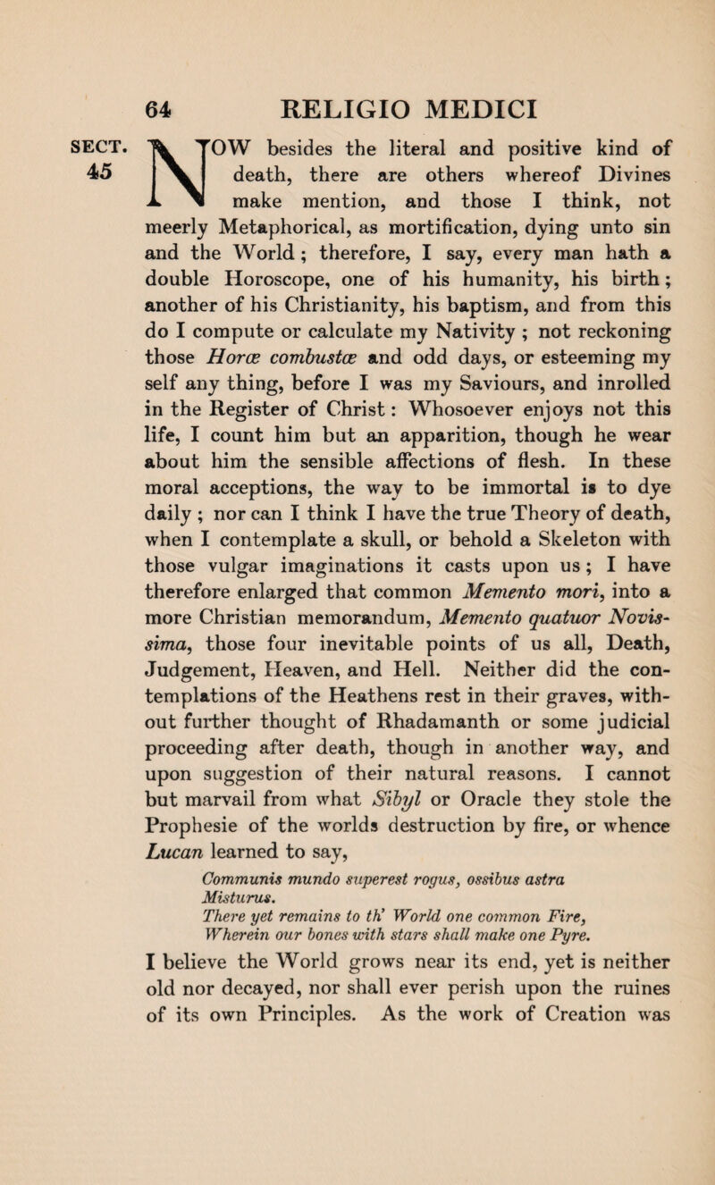 SECT. 45 NOW besides the literal and positive kind of death, there are others whereof Divines make mention, and those I think, not meerly Metaphorical, as mortification, dying unto sin and the World ; therefore, I say, every man hath a double Horoscope, one of his humanity, his birth; another of his Christianity, his baptism, and from this do I compute or calculate my Nativity ; not reckoning those Horce combustce and odd days, or esteeming my self any thing, before I was my Saviours, and inrolled in the Register of Christ: Whosoever enjoys not this life, I count him but an apparition, though he wear about him the sensible affections of flesh. In these moral acceptions, the way to be immortal is to dye daily ; nor can I think I have the true Theory of death, when I contemplate a skull, or behold a Skeleton with those vulgar imaginations it casts upon us; I have therefore enlarged that common Memento mori, into a more Christian memorandum, Memento quatuor Novis- sima, those four inevitable points of us all, Death, Judgement, Heaven, and Hell. Neither did the con¬ templations of the Heathens rest in their graves, with¬ out further thought of Rhadamanth or some judicial proceeding after death, though in another way, and upon suggestion of their natural reasons. I cannot but marvail from what Sibyl or Oracle they stole the Prophesie of the worlds destruction by fire, or whence Lucan learned to say, Communis mundo superest rogus, ossibus astra Mis turns. There yet remains to tK World one common Fire, Wherein our bones with stars shall make one Pyre. I believe the World grows near its end, yet is neither old nor decayed, nor shall ever perish upon the mines of its own Principles. As the work of Creation was