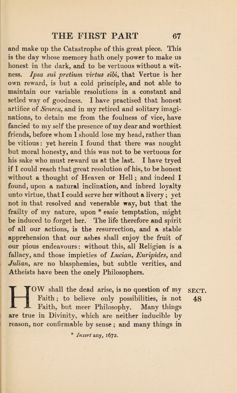 and make up the Catastrophe of this great piece. This is the day whose memory hath onely power to make us honest in the dark, and to be vertuous without a wit¬ ness. Ipsa sai pretium virtus sibi, that Vertue is her own reward, is but a cold principle, and not able to maintain our variable resolutions in a constant and setled way of goodness. I have practised that honest artifice of Seneca, and in my retired and solitary imagi¬ nations, to detain me from the foulness of vice, have fancied to my self the presence of my dear and worthiest friends, before whom I should lose my head, rather than be vitious: yet herein I found that there was nought but moral honesty, and this was not to be vertuous for his sake who must reward us at the last. I have tryed if I could reach that great resolution of his, to be honest without a thought of Heaven or Hell; and indeed I found, upon a natural inclination, and inbred loyalty unto virtue, that I could serve her without a livery; yet not in that resolved and venerable way, but that the frailty of my nature, upon * easie temptation, might be induced to forget her. The life therefore and spirit of all our actions, is the resurrection, and a stable apprehension that our ashes shall enjoy the fruit of our pious endeavours: without this, all Religion is a fallacy, and those impieties of Lucian, Euripides, and Julian, are no blasphemies, but subtle verities, and Atheists have been the onely Philosophers. OW shall the dead arise, is no question of my Faith; to believe only possibilities, is not Faith, but meer Philosophy. Many things are true in Divinity, which are neither inducible by reason, nor confirmable by sense; and many things in * Insert any, 1672. SECT. 48