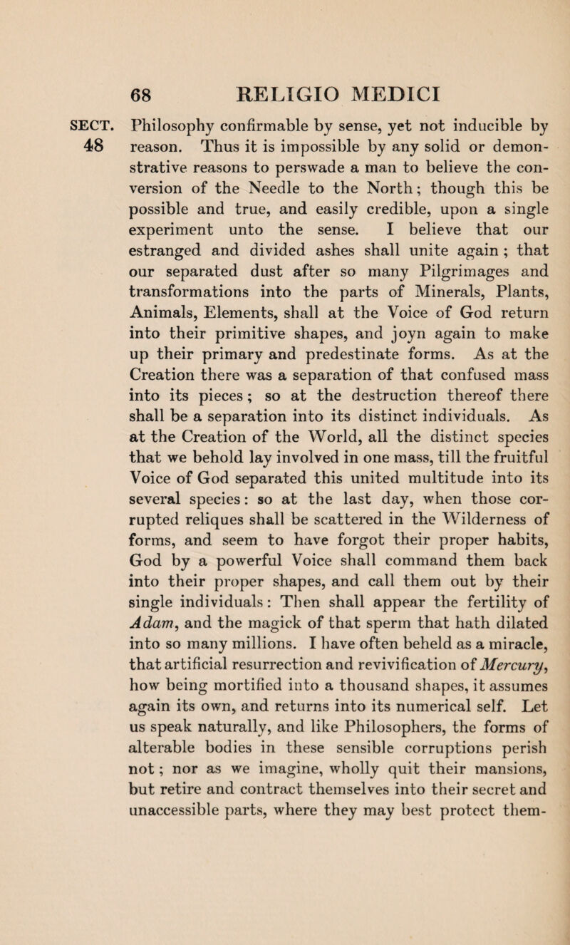 SECT. Philosophy confirmable by sense, yet not inducible by 48 reason. Thus it is impossible by any solid or demon¬ strative reasons to perswade a man to believe the con¬ version of the Needle to the North; though this be possible and true, and easily credible, upon a single experiment unto the sense. I believe that our estranged and divided ashes shall unite again ; that our separated dust after so many Pilgrimages and transformations into the parts of Minerals, Plants, Animals, Elements, shall at the Voice of God return into their primitive shapes, and joyn again to make up their primary and predestinate forms. As at the Creation there was a separation of that confused mass into its pieces; so at the destruction thereof there shall be a separation into its distinct individuals. As at the Creation of the World, all the distinct species that we behold lay involved in one mass, till the fruitful Voice of God separated this united multitude into its several species: so at the last day, when those cor¬ rupted reliques shall be scattered in the Wilderness of forms, and seem to have forgot their proper habits, God by a powerful Voice shall command them back into their proper shapes, and call them out by their single individuals: Then shall appear the fertility of Adam, and the magick of that sperm that hath dilated into so many millions. I have often beheld as a miracle, that artificial resurrection and revivification of Mercury, how being mortified into a thousand shapes, it assumes again its own, and returns into its numerical self. Let us speak naturally, and like Philosophers, the forms of alterable bodies in these sensible corruptions perish not; nor as we imagine, wholly quit their mansions, but retire and contract themselves into their secret and unaccessible parts, where they may best protect them-