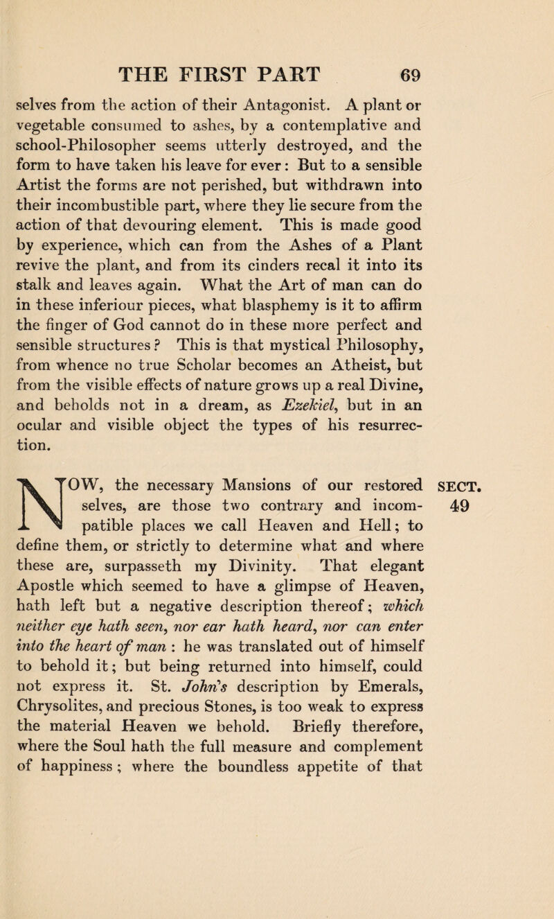 selves from the action of their Antagonist. A plant or vegetable consumed to ashes, by a contemplative and school-Philosopher seems utterly destroyed, and the form to have taken his leave for ever: But to a sensible Artist the forms are not perished, but withdrawn into their incombustible part, where they lie secure from the action of that devouring element. This is made good by experience, which can from the Ashes of a Plant revive the plant, and from its cinders recal it into its stalk and leaves again. What the Art of man can do in these inferiour pieces, what blasphemy is it to affirm the finger of God cannot do in these more perfect and sensible structures ? This is that mystical Philosophy, from whence no true Scholar becomes an Atheist, but from the visible effects of nature grows up a real Divine, and beholds not in a dream, as Ezekiel, but in an ocular and visible object the types of his resurrec¬ tion. N”OW, the necessary Mansions of our restored selves, are those two contrary and incom¬ patible places we call Heaven and Hell; to define them, or strictly to determine what and where these are, surpasseth my Divinity. That elegant Apostle which seemed to have a glimpse of Heaven, hath left but a negative description thereof; which neither eye hath seeny nor ear hath heard, nor can enter into the heart of man : he was translated out of himself to behold it; but being returned into himself, could not express it. St. John's description by Emerals, Chrysolites, and precious Stones, is too weak to express the material Heaven we behold. Briefly therefore, where the Soul hath the full measure and complement of happiness ; where the boundless appetite of that SECT. 49