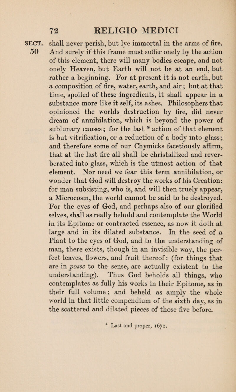 SECT, shall never perish, but lye immortal in the arms of fire. 50 And surely if this frame must suffer onely by the action of this element, there will many bodies escape, and not onely Heaven, but Earth will not be at an end, but rather a beginning. For at present it is not earth, but a composition of fire, water, earth, and air; but at that time, spoiled of these ingredients, it shall appear in a substance more like it self, its ashes. Philosophers that opinioned the worlds destruction by fire, did never dream of annihilation, which is beyond the power of sublunary causes ; for the last * action of that element is but vitrification, or a reduction of a body into glass; and therefore some of our Chymicks facetiously affirm, that at the last fire all shall be christallized and rever¬ berated into glass, which is the utmost action of that element. Nor need we fear this term annihilation, or wonder that God will destroy the works of his Creation: for man subsisting, who is, and will then truely appear, a Microcosm, the world cannot be said to be destroyed. For the eyes of God, and perhaps also of our glorified selves, shall as really behold and contemplate the World in its Epitome or contracted essence, as now it doth at large and in its dilated substance. In the seed of a Plant to the eyes of God, and to the understanding of man, there exists, though in an invisible way, the per¬ fect leaves, flowers, and fruit thereof: (for things that are in posse to the sense, are actually existent to the understanding). Thus God beholds all things, who contemplates as fully his works in their Epitome, as in their full volume; and beheld as amply the whole world in that little compendium of the sixth day, as in the scattered and dilated pieces of those five before. * Last and proper, 1672,