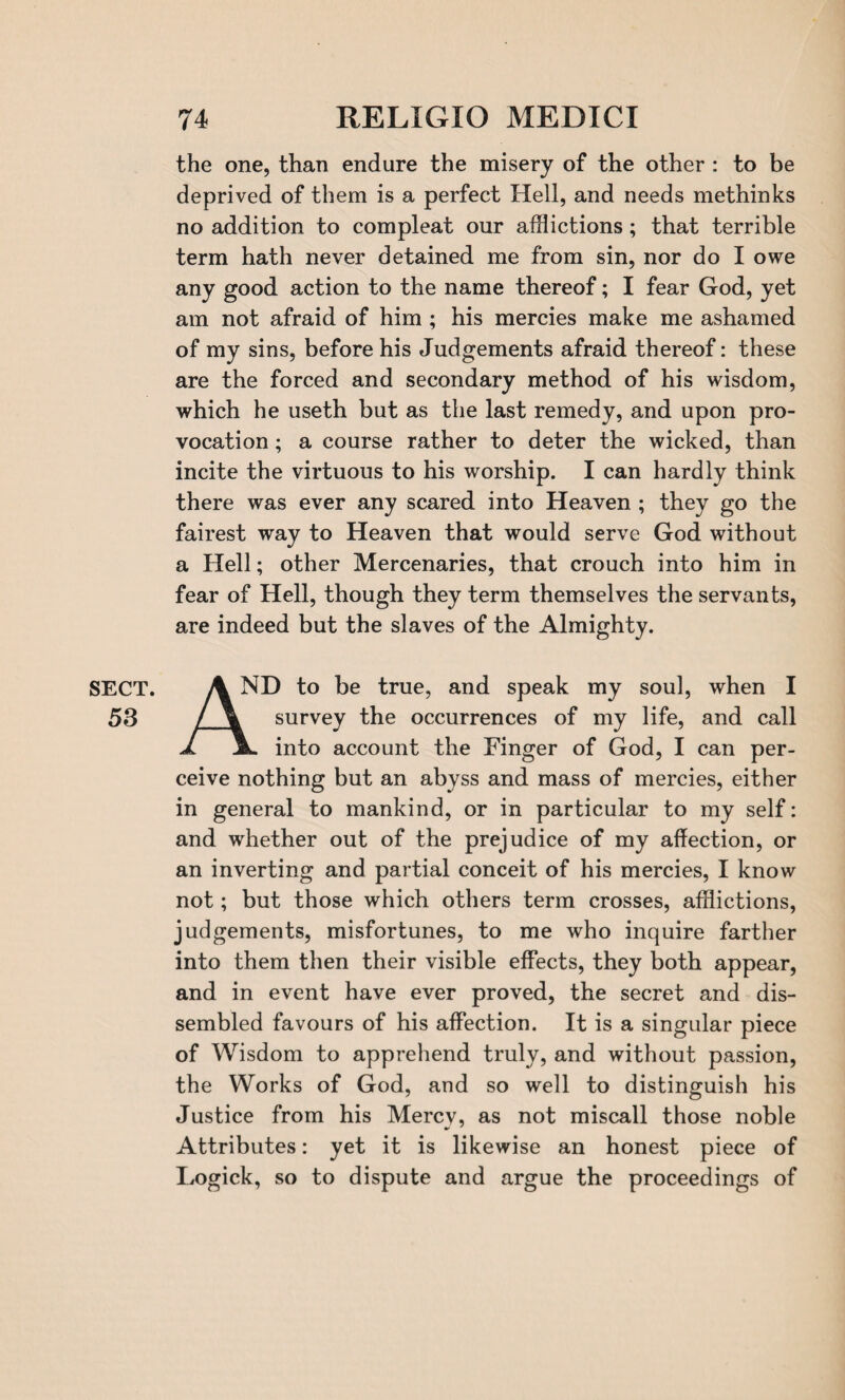 the one, than endure the misery of the other : to be deprived of them is a perfect Hell, and needs methinks no addition to compleat our afflictions; that terrible term hath never detained me from sin, nor do I owe any good action to the name thereof; I fear God, yet am not afraid of him ; his mercies make me ashamed of my sins, before his Judgements afraid thereof: these are the forced and secondary method of his wisdom, which he useth but as the last remedy, and upon pro¬ vocation ; a course rather to deter the wicked, than incite the virtuous to his worship. I can hardly think there was ever any scared into Heaven ; they go the fairest way to Heaven that would serve God without a Hell; other Mercenaries, that crouch into him in fear of Hell, though they term themselves the servants, are indeed but the slaves of the Almighty. SECT. 53 AN ND to be true, and speak my soul, when I survey the occurrences of my life, and call into account the Finger of God, I can per¬ ceive nothing but an abyss and mass of mercies, either in general to mankind, or in particular to my self: and whether out of the prejudice of my affection, or an inverting and partial conceit of his mercies, I know not; but those which others term crosses, afflictions, judgements, misfortunes, to me who inquire farther into them then their visible effects, they both appear, and in event have ever proved, the secret and dis¬ sembled favours of his affection. It is a singular piece of Wisdom to apprehend truly, and without passion, the Works of God, and so well to distinguish his Justice from his Mercv, as not miscall those noble Attributes: yet it is likewise an honest piece of Logick, so to dispute and argue the proceedings of