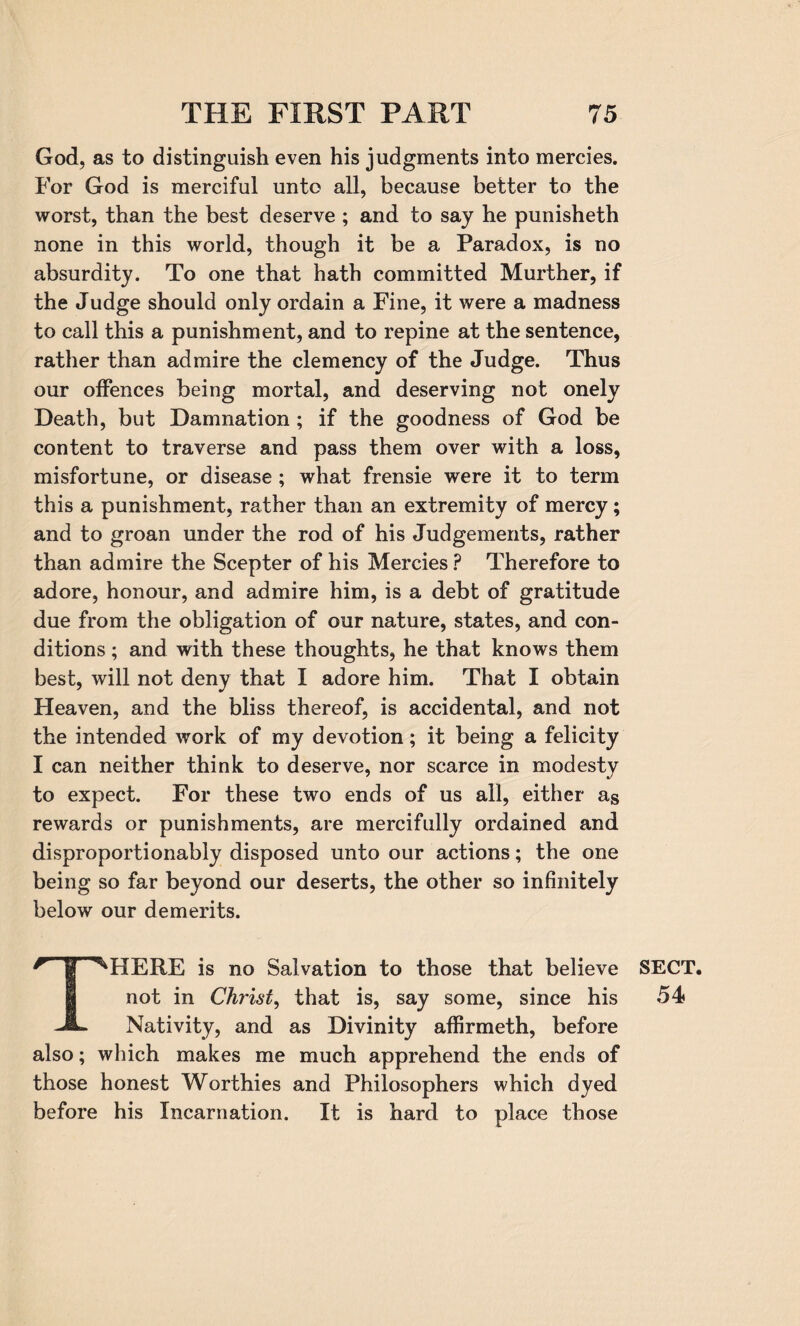 God, as to distinguish even his judgments into mercies. For God is merciful unto all, because better to the worst, than the best deserve ; and to say he punisheth none in this world, though it be a Paradox, is no absurdity. To one that hath committed Murther, if the Judge should only ordain a Fine, it were a madness to call this a punishment, and to repine at the sentence, rather than admire the clemency of the Judge. Thus our offences being mortal, and deserving not onely Death, but Damnation ; if the goodness of God be content to traverse and pass them over with a loss, misfortune, or disease ; what frensie were it to term this a punishment, rather than an extremity of mercy; and to groan under the rod of his Judgements, rather than admire the Scepter of his Mercies ? Therefore to adore, honour, and admire him, is a debt of gratitude due from the obligation of our nature, states, and con¬ ditions ; and with these thoughts, he that knows them best, will not deny that I adore him. That I obtain Heaven, and the bliss thereof, is accidental, and not the intended work of my devotion; it being a felicity I can neither think to deserve, nor scarce in modesty to expect. For these two ends of us all, either as rewards or punishments, are mercifully ordained and disproportionably disposed unto our actions; the one being so far beyond our deserts, the other so infinitely below our demerits. r | ^HERE is no Salvation to those that believe not in Christ, that is, say some, since his Nativity, and as Divinity affirmeth, before also; which makes me much apprehend the ends of those honest Worthies and Philosophers which dyed before his Incarnation. It is hard to place those SECT. 54