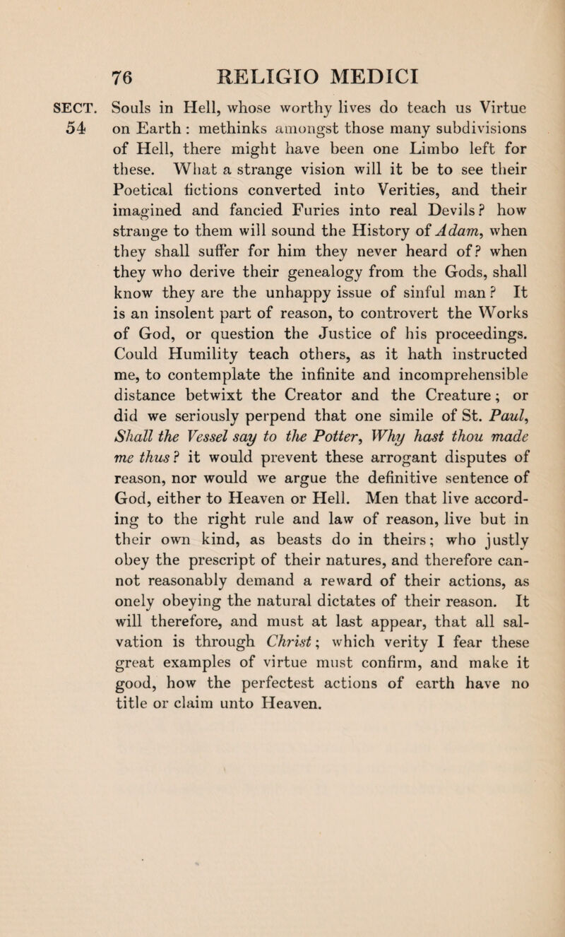 SECT. Souls in Hell, whose worthy lives do teach us Virtue 54 on Earth : methinks amongst those many subdivisions of Hell, there might have been one Limbo left for these. What a strange vision will it be to see their Poetical fictions converted into Verities, and their imagined and fancied Furies into real Devils? how strange to them will sound the History of Adam, when they shall suffer for him they never heard of? when they who derive their genealogy from the Gods, shall know they are the unhappy issue of sinful man ? It is an insolent part of reason, to controvert the Works of God, or question the Justice of his proceedings. Could Humility teach others, as it hath instructed me, to contemplate the infinite and incomprehensible distance betwixt the Creator and the Creature; or did we seriously perpend that one simile of St. Paul, Shall the Vessel say to the Potter, Why hast thou made me thus ? it would prevent these arrogant disputes of reason, nor would we argue the definitive sentence of God, either to Heaven or Hell. Men that live accord¬ ing to the right rule and law of reason, live but in their own kind, as beasts do in theirs; who justly obey the prescript of their natures, and therefore can¬ not reasonably demand a reward of their actions, as onely obeying the natural dictates of their reason. It will therefore, and must at last appear, that all sal¬ vation is through Christ; which verity I fear these great examples of virtue must confirm, and make it good, how the perfectest actions of earth have no title or claim unto Heaven.