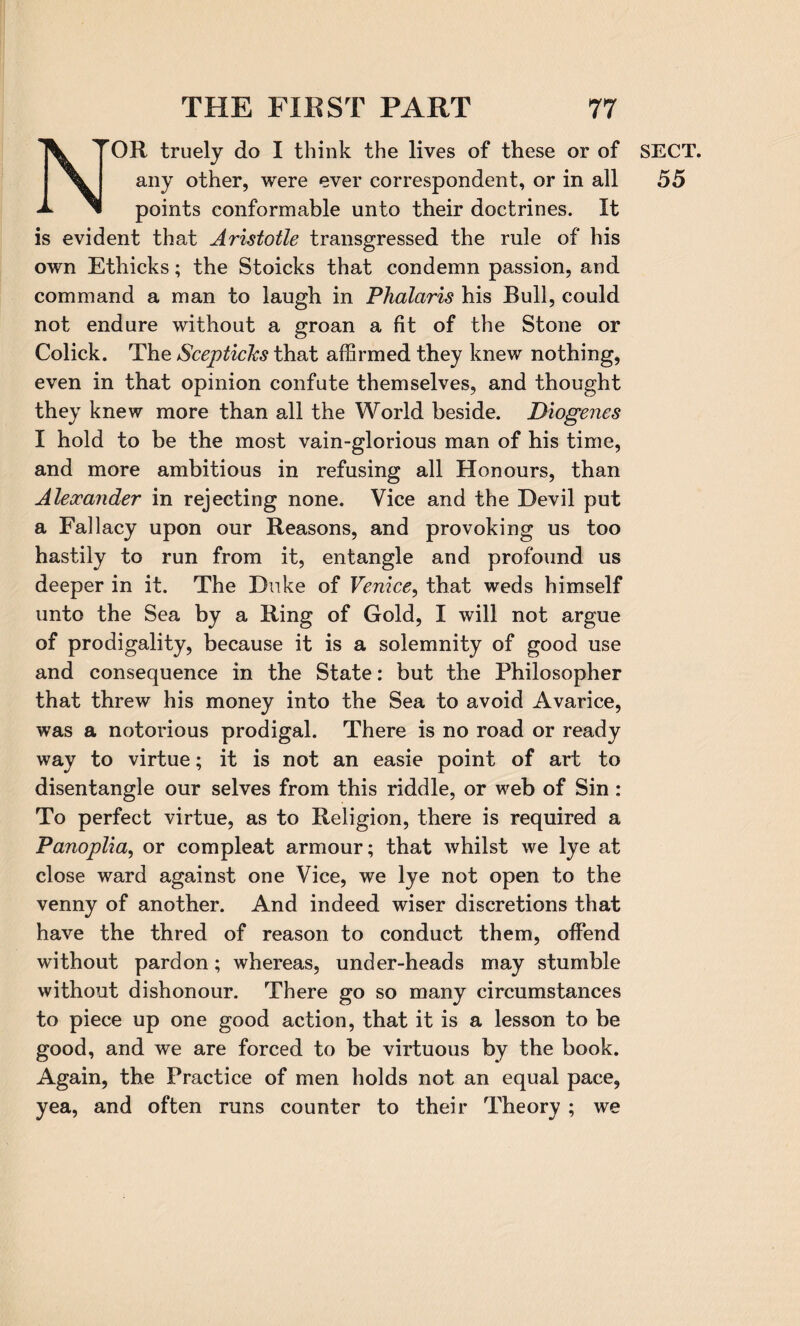 OR truely do I think the lives of these or of any other, were ever correspondent, or in all points conformable unto their doctrines. It is evident that Aristotle transgressed the rule of his own Ethicks; the Stoicks that condemn passion, and command a man to laugh in Phalctris his Bull, could not endure without a groan a fit of the Stone or Colick. The Scepticlcs that affirmed they knew nothing, even in that opinion confute themselves, and thought they knew more than all the World beside. Diogenes I hold to be the most vain-glorious man of his time, and more ambitious in refusing all Honours, than Alexander in rejecting none. Vice and the Devil put a Fallacy upon our Reasons, and provoking us too hastily to run from it, entangle and profound us deeper in it. The Duke of Venice, that weds himself unto the Sea by a Ring of Gold, I will not argue of prodigality, because it is a solemnity of good use and consequence in the State: but the Philosopher that threw his money into the Sea to avoid Avarice, was a notorious prodigal. There is no road or ready way to virtue; it is not an easie point of art to disentangle our selves from this riddle, or web of Sin : To perfect virtue, as to Religion, there is required a Panoplia, or compleat armour; that whilst we lye at close ward against one Vice, we lye not open to the venny of another. And indeed wiser discretions that have the thred of reason to conduct them, offend without pardon; whereas, under-heads may stumble without dishonour. There go so many circumstances to piece up one good action, that it is a lesson to be good, and we are forced to be virtuous by the book. Again, the Practice of men holds not an equal pace, yea, and often runs counter to their Theory ; we SECT. 55