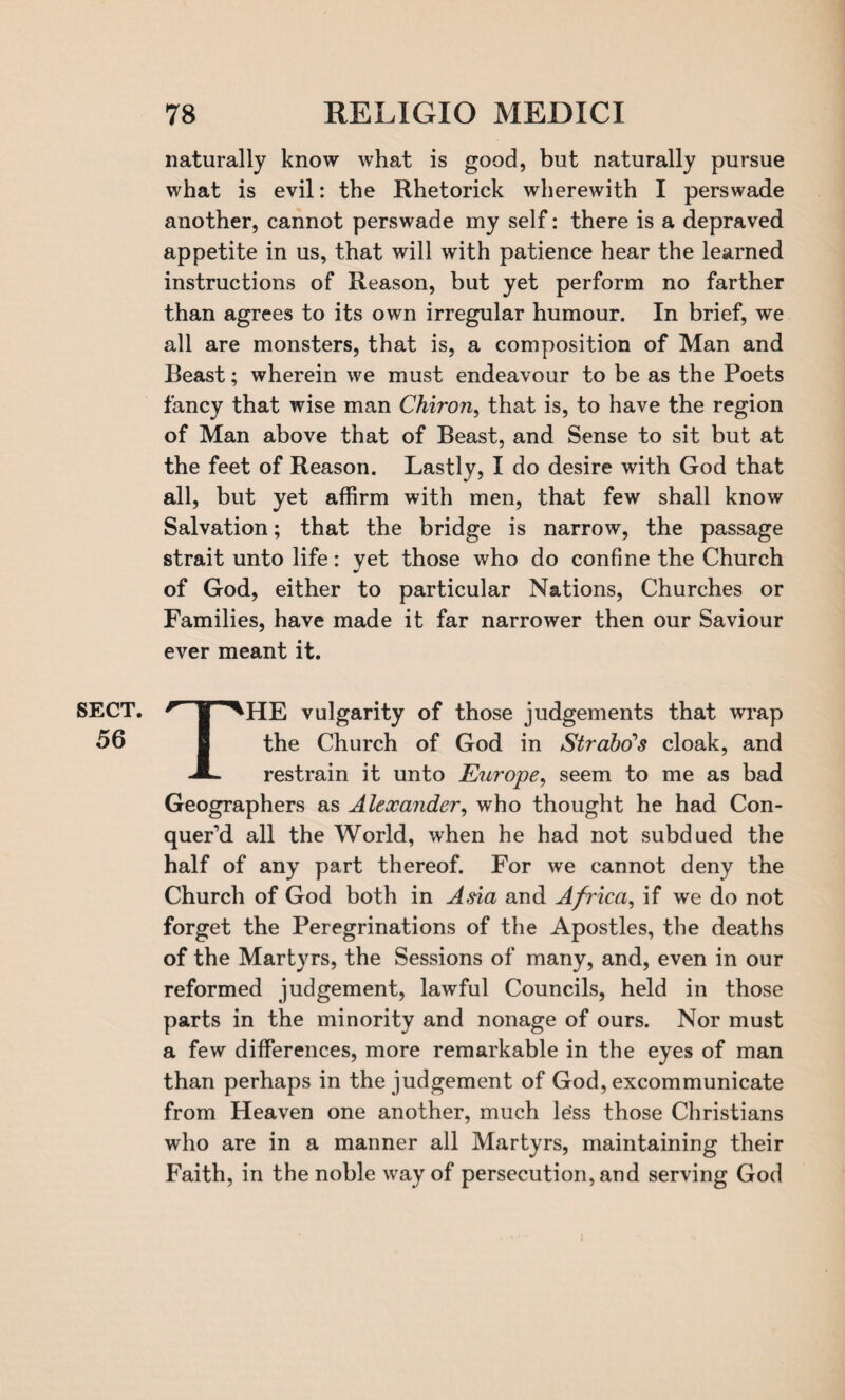 SECT. 56 78 RELIGIO MEDICI naturally know what is good, but naturally pursue what is evil: the Rhetorick wherewith I perswade another, cannot perswade my self: there is a depraved appetite in us, that will with patience hear the learned instructions of Reason, but yet perform no farther than agrees to its own irregular humour. In brief, we all are monsters, that is, a composition of Man and Beast; wherein we must endeavour to be as the Poets fancy that wise man Chiron, that is, to have the region of Man above that of Beast, and Sense to sit but at the feet of Reason. Lastly, I do desire with God that all, but yet affirm with men, that few shall know Salvation; that the bridge is narrow, the passage strait unto life: yet those who do confine the Church of God, either to particular Nations, Churches or Families, have made it far narrower then our Saviour ever meant it. THE vulgarity of those judgements that wrap the Church of God in Strabo''s cloak, and restrain it unto Europe, seem to me as bad Geographers as Alexander, who thought he had Con¬ quer’d all the World, when he had not subdued the half of any part thereof. For we cannot deny the Church of God both in Asia and Africa, if we do not forget the Peregrinations of the Apostles, the deaths of the Martyrs, the Sessions of many, and, even in our reformed judgement, lawful Councils, held in those parts in the minority and nonage of ours. Nor must a few differences, more remarkable in the eyes of man than perhaps in the judgement of God, excommunicate from Heaven one another, much less those Christians who are in a manner all Martyrs, maintaining their Faith, in the noble way of persecution, and serving God