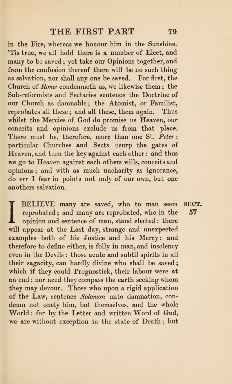 in the Fire, whereas we honour him in the Sunshine. ’Tis true, we all hold there is a number of Elect, and many to be saved ; yet take our Opinions together, and from the confusion thereof there will be no such thing as salvation, nor shall any one be saved. For first, the Church of Rome condemneth us, we likewise them; the Sub-reformists and Sectaries sentence the Doctrine of our Church as damnable; the Atomist, or Familist, reprobates all these; and all these, them again. Thus whilst the Mercies of God do promise us Heaven, our conceits and opinions exclude us from that place. There must be, therefore, more than one St. Peter: particular Churches and Sects usurp the gates of Heaven, and turn the key against each other: and thus we go to Heaven against each others wills, conceits and opinions; and with as much uncharity as ignorance, do err I fear in points not only of our own, but one anothers salvation. 1 BELIEVE many are saved, who to man seem reprobated; and many are reprobated, who in the opinion and sentence of man, stand elected : there will appear at the Last day, strange and unexpected examples both of his Justice and his Mercy; and therefore to define either, is folly in man, and insolency even in the Devils : those acute and subtil spirits in all their sagacity, can hardly divine who shall be saved; which if they could Prognostick, their labour were at an end; nor need they compass the earth seeking whom they may devour. Those who upon a rigid application of the Law, sentence Solomon unto damnation, con¬ demn not onely him, but themselves, and the whole World: for by the Letter and written Word of God, we are without exception in the state of Death; but SECT. 57