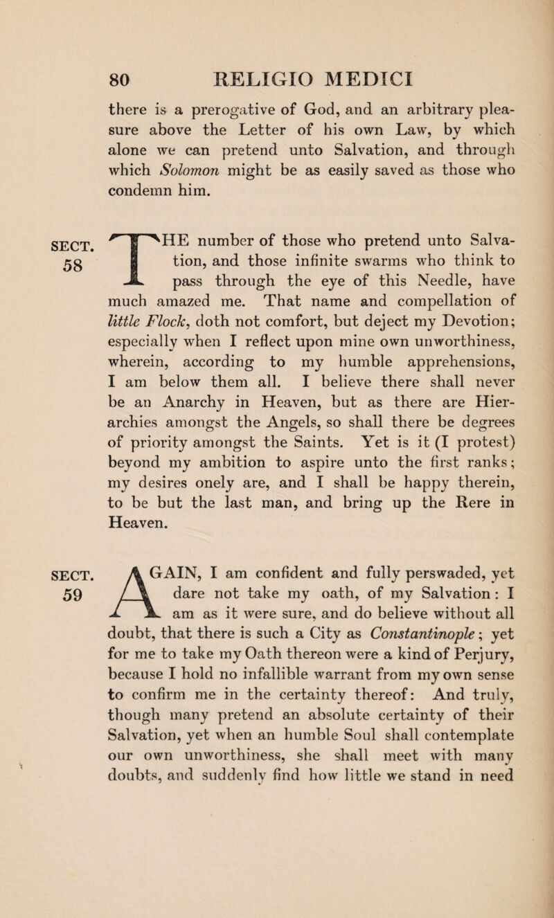 SECT. 58 SECT. 59 there is a prerogative of God, and an arbitrary plea¬ sure above the Letter of his own Law, by which alone we can pretend unto Salvation, and through which Solomon might be as easily saved as those who condemn him. THE number of those who pretend unto Salva¬ tion, and those infinite swarms who think to pass through the eye of this Needle, have much amazed me. That name and compellation of little Flock, doth not comfort, but deject my Devotion; especially when I reflect upon mine own unworthiness, wherein, according to my humble apprehensions, I am below them all. I believe there shall never be an Anarchy in Heaven, but as there are Hier¬ archies amongst the Angels, so shall there be degrees of priority amongst the Saints. Yet is it (I protest) beyond my ambition to aspire unto the first ranks; my desires onely are, and I shall be happy therein, to be but the last man, and bring up the Rere in Heaven. A GAIN, I am confident and fully perswaded, yet dare not take my oath, of my Salvation : I am as it were sure, and do believe without all doubt, that there is such a City as Constantinople; yet for me to take my Oath thereon were a kind of Perjury, because I hold no infallible warrant from my own sense to confirm me in the certainty thereof: And truly, though many pretend an absolute certainty of their Salvation, yet when an humble Soul shall contemplate our own unworthiness, she shall meet with many doubts, and suddenly find how little we stand in need