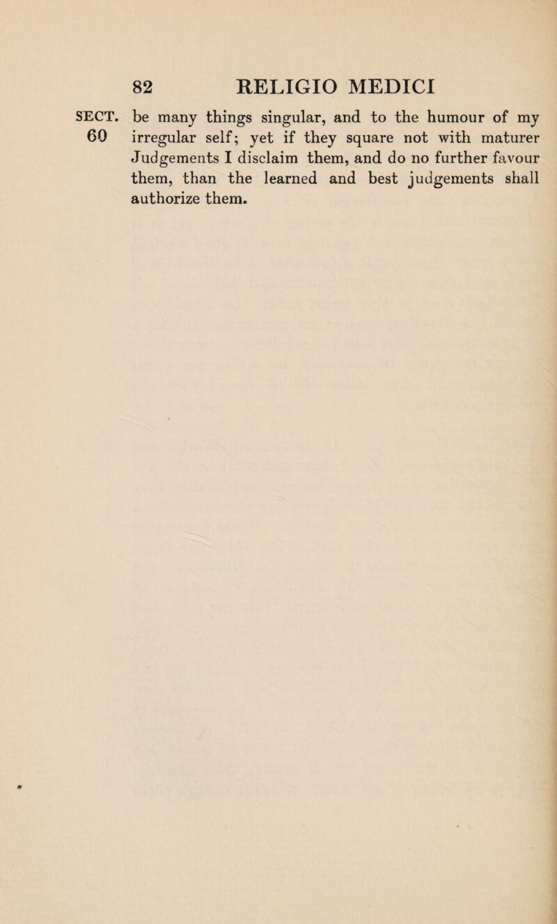 SECT, be many things singular, and to the humour of my 60 irregular self; yet if they square not with maturer Judgements I disclaim them, and do no further favour them, than the learned and best judgements shall authorize them. *