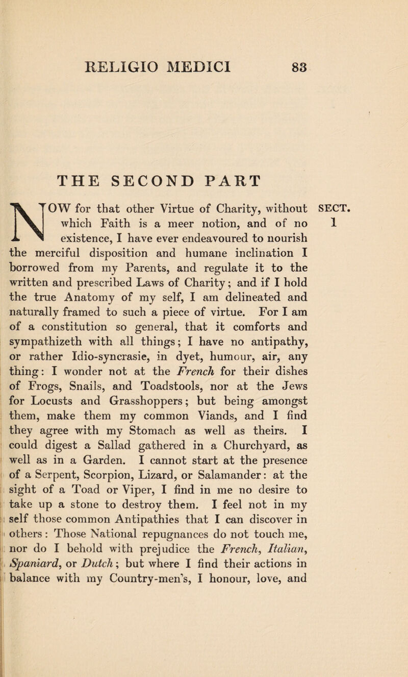 THE SECOND PART NOW for that other Virtue of Charity, without SECT, which Faith is a meer notion, and of no 1 existence, I have ever endeavoured to nourish the merciful disposition and humane inclination I borrowed from my Parents, and regulate it to the written and prescribed Laws of Charity; and if I hold the true Anatomy of my self, I am delineated and naturally framed to such a piece of virtue. For I am of a constitution so general, that it comforts and sympathizeth with all things; I have no antipathy, or rather Idio-syncrasie, in dyet, humour, air, any thing: I wonder not at the French for their dishes of Frogs, Snails, and Toadstools, nor at the Jews for Locusts and Grasshoppers; but being amongst them, make them my common Viands, and I find they agree with my Stomach as well as theirs. I could digest a Sallad gathered in a Churchyard, as well as in a Garden. I cannot start at the presence of a Serpent, Scorpion, Lizard, or Salamander: at the sight of a Toad or Viper, I find in me no desire to take up a stone to destroy them. I feel not in my self those common Antipathies that I can discover in others : Those National repugnances do not touch me, nor do I behold with prejudice the French, Italian, Spaniard, or Dutch; but where I find their actions in balance with my Country-men's, I honour, love, and