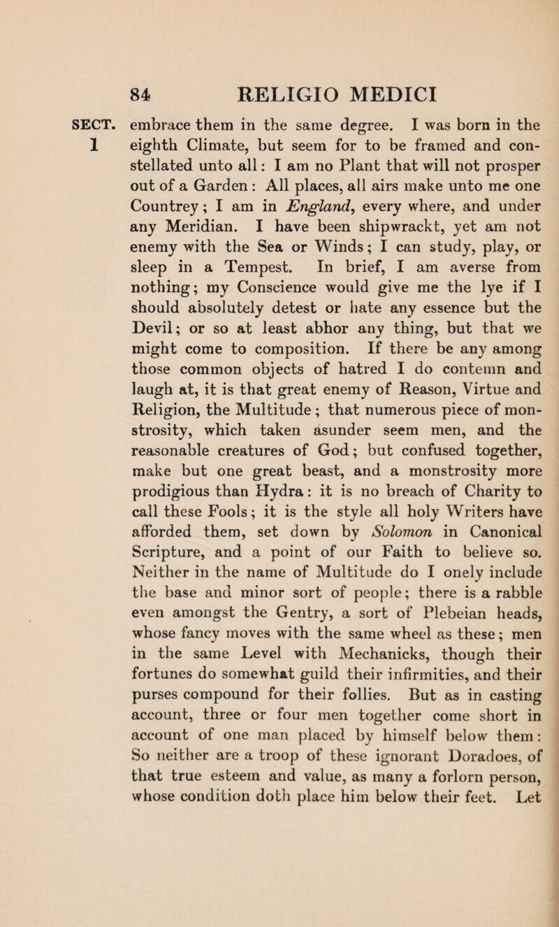 SECT, embrace them in the same degree. I was born in the 1 eighth Climate, but seem for to be framed and con¬ stellated unto all: I am no Plant that will not prosper out of a Garden : All places, all airs make unto me one Countrey; I am in England, every where, and under any Meridian. I have been shipwrackt, yet am not enemy with the Sea or Winds; I can study, play, or sleep in a Tempest. In brief, I am averse from nothing; my Conscience would give me the lye if I should absolutely detest or hate any essence but the Devil; or so at least abhor any thing, but that we might come to composition. If there be any among those common objects of hatred I do contemn and laugh at, it is that great enemy of Reason, Virtue and Religion, the Multitude ; that numerous piece of mon¬ strosity, which taken asunder seem men, and the reasonable creatures of God; but confused together, make but one great beast, and a monstrosity more prodigious than Hydra: it is no breach of Charity to call these Pools; it is the style all holy Writers have afforded them, set down by Solomon in Canonical Scripture, and a point of our Faith to believe so. Neither in the name of Multitude do I onely include the base and minor sort of people; there is a rabble even amongst the Gentry, a sort of Plebeian heads, whose fancy moves with the same wheel as these; men in the same Level with Mechanicks, though their fortunes do somewhat guild their infirmities, and their purses compound for their follies. But as in casting account, three or four men together come short in account of one man placed by himself below them : So neither are a troop of these ignorant Doradoes, of that true esteem and value, as many a forlorn person, whose condition doth place him below their feet. Let