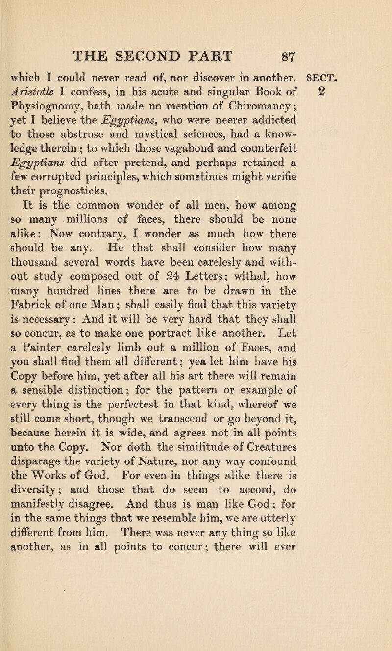 which I could never read of, nor discover in another. Aristotle I confess, in his acute and singular Book of Physiognomy, hath made no mention of Chiromancy; yet I believe the Egyptians, who were neerer addicted to those abstruse and mystical sciences, had a know¬ ledge therein ; to which those vagabond and counterfeit Egyptians did after pretend, and perhaps retained a few corrupted principles, which sometimes might verifie their prognosticks. It is the common wonder of all men, how among so many millions of faces, there should be none alike: Now contrary, I wonder as much how there should be any. He that shall consider howr many thousand several words have been carelesly and with¬ out study composed out of 24 Letters; withal, how many hundred lines there are to be drawn in the Fabrick of one Man ; shall easily find that this variety is necessary: And it will be very hard that they shall so concur, as to make one portract like another. Let a Painter carelesly limb out a million of Faces, and you shall find them all different; yea let him have his Copy before him, yet after all his art there will remain a sensible distinction; for the pattern or example of every thing is the perfectest in that kind, whereof we still come short, though we transcend or go beyond it, because herein it is wide, and agrees not in all points unto the Copy. Nor doth the similitude of Creatures disparage the variety of Nature, nor any way confound the Works of God. For even in things alike there is diversity; and those that do seem to accord, do manifestly disagree. And thus is man like God; for in the same things that we resemble him, we are utterly different from him. There was never any thing so like another, as in all points to concur; there will ever SECT. 2