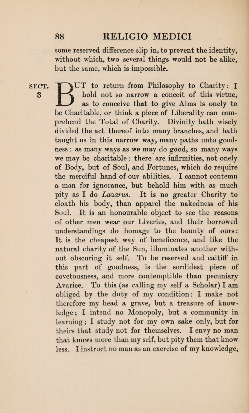 SECT. 3 some reserved difference slip in, to prevent the identity, without which, two several things would not be alike, but the same, which is impossible. BUT to return from Philosophy to Charity: I hold not so narrow a conceit of this virtue, as to conceive that to give Alms is onely to be Charitable, or think a piece of Liberality can com¬ prehend the Total of Charity. Divinity hath wisely divided the act thereof into many branches, and hath taught us in this narrow way, many paths unto good¬ ness : as many ways as we may do good, so many ways we may be charitable: there are infirmities, not onely of Body, but of Soul, and Fortunes, which do require the merciful hand of our abilities. I cannot contemn a man for ignorance, but behold him with as much pity as I do Lazarus. It is no greater Charity to cloath his body, than apparel the nakedness of his Soul. It is an honourable object to see the reasons of other men wear our Liveries, and their borrowed understandings do homage to the bounty of ours: It is the cheapest way of beneficence, and like the natural charity of the Sun, illuminates another with¬ out obscuring it self. To be reserved and caitiff in this part of goodness, is the sordidest piece of covetousness, and more contemptible than pecuniary Avarice. To this (as calling my self a Scholar) I am obliged by the duty of my condition: I make not therefore my head a grave, but a treasure of know¬ ledge ; I intend no Monopoly, but a community in learning; I study not for my own sake only, but for theirs that study not for themselves. I envy no man that knows more than my self, but pity them that know less. I instruct no man as an exercise of my knowledge,