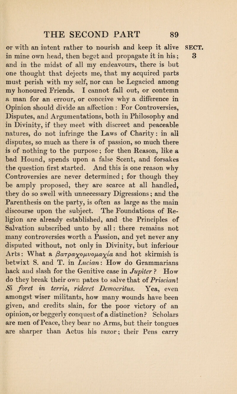 or with an intent rather to nourish and keep it alive in mine own head, then beget and propagate it in his; and in the midst of all my endeavours, there is but one thought that dejects me, that my acquired parts must perish with my self, nor can be Legacied among my honoured Friends. I cannot fall out, or contemn a man for an errour, or conceive why a difference in Opinion should divide an affection : For Controversies, Disputes, and Argumentations, both in Philosophy and in Divinity, if they meet with discreet and peaceable natures, do not infringe the Laws of Charity: in all disputes, so much as there is of passion, so much there is of nothing to the purpose; for then Reason, like a bad Hound, spends upon a false Scent, and forsakes the question first started. And this is one reason why Controversies are never determined ; for though they be amply proposed, they are scarce at all handled, they do so swell with unnecessary Digressions; and the Parenthesis on the party, is often as large as the main discourse upon the subject. The Foundations of Re¬ ligion are already established, and the Principles of Salvation subscribed unto by all: there remains not many controversies worth a Passion, and yet never any disputed without, not only in Divinity, but inferiour Arts: What a /3arpa^ofjivo/jia^ia and hot skirmish is betwixt S. and T. in Lucian: How do Grammarians hack and slash for the Genitive case in Jupiter ? How do they break their own pates to salve that of Priscian\ Si foret in terris, rideret Democritus. Yea, even amongst wiser militants, how many wounds have been given, and credits slain, for the poor victory of an opinion, or beggerly conquest of a distinction ? Scholars are men of Peace, they bear no Arms, but their tongues are sharper than Actus his razor; their Pens carry SECT. 3