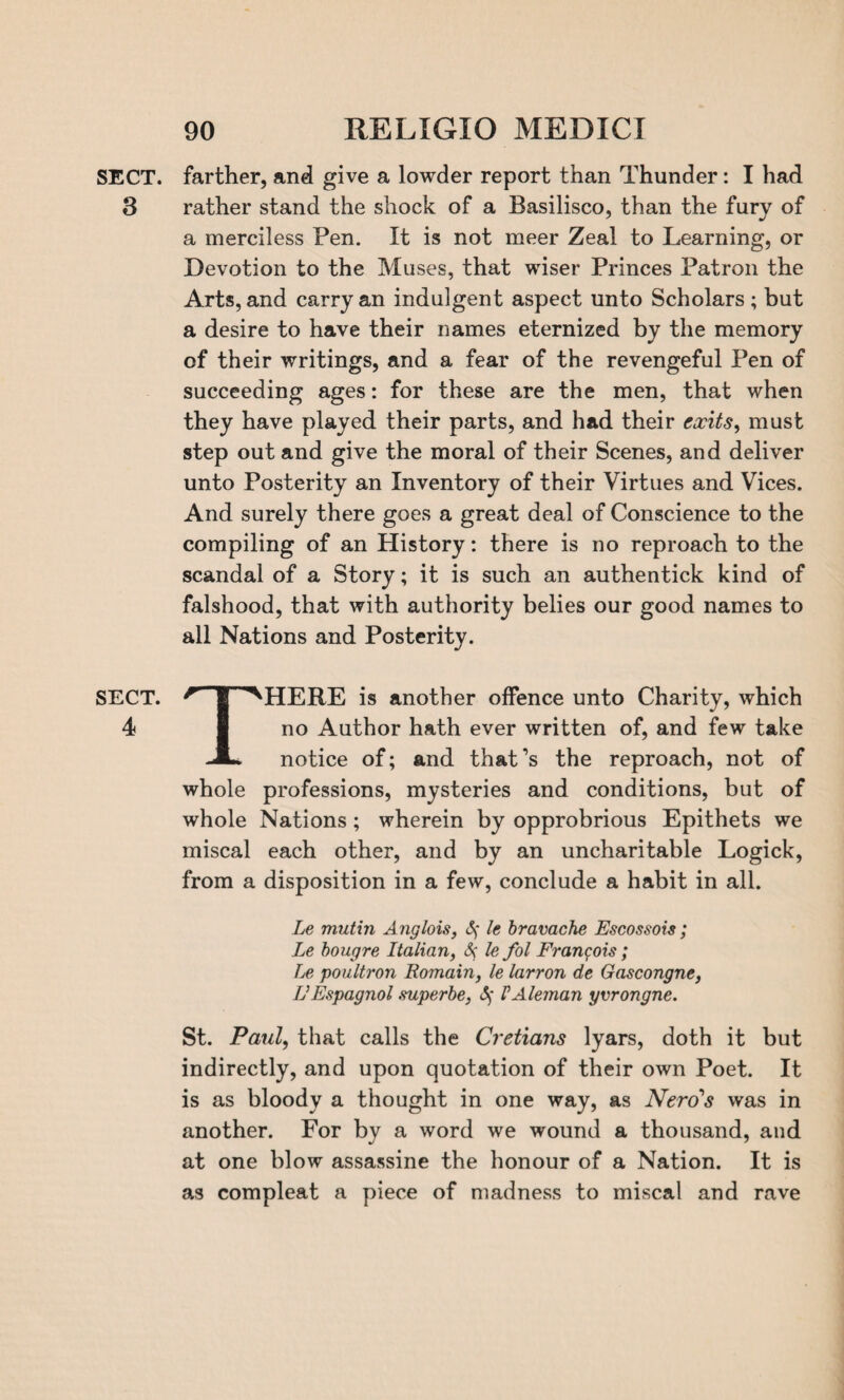 SECT. 3 SECT. 4 90 RELIGIO MEDICI farther, and give a lowder report than Thunder: I had rather stand the shock of a Basilisco, than the fury of a merciless Pen. It is not meer Zeal to Learning, or Devotion to the Muses, that wiser Princes Patron the Arts, and carry an indulgent aspect unto Scholars ; but a desire to have their names eternized by the memory of their writings, and a fear of the revengeful Pen of succeeding ages: for these are the men, that when they have played their parts, and had their exits > must step out and give the moral of their Scenes, and deliver unto Posterity an Inventory of their Virtues and Vices. And surely there goes a great deal of Conscience to the compiling of an History: there is no reproach to the scandal of a Story; it is such an authentick kind of falshood, that with authority belies our good names to all Nations and Posterity. THERE is another offence unto Charity, which no Author hath ever written of, and few take notice of; and that’s the reproach, not of whole professions, mysteries and conditions, but of whole Nations; wherein by opprobrious Epithets we miscal each other, and by an uncharitable Logick, from a disposition in a few, conclude a habit in all. Le mutin Anglois, Sf le bravache Escossois; Le bougre Italian, &; le fol Francois; Le poultron Romain, le larron de Gascongne, fJEspagnol mperbe, (5f VAleman yvrongne. St. Paul, that calls the Cretians lyars, doth it but indirectly, and upon quotation of their own Poet. It is as bloody a thought in one way, as Nerd's was in another. For by a word we wound a thousand, and at one blow assassine the honour of a Nation. It is as compleat a piece of madness to miscal and rave