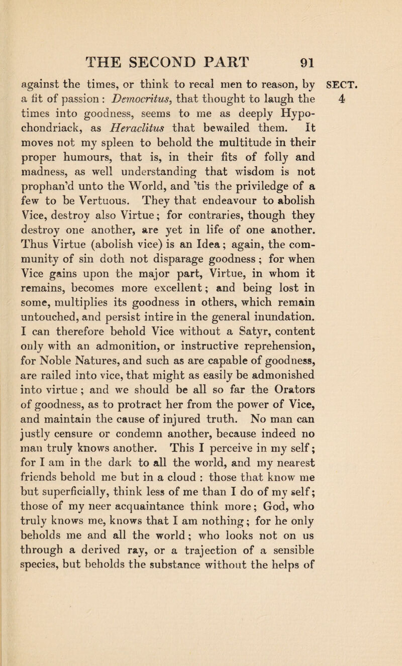 against the times, or think to recal men to reason, by a fit of passion : Democritus, that thought to laugh the times into goodness, seems to me as deeply Hypo- chondriack, as Heraclitus that bewailed them. It moves not my spleen to behold the multitude in their proper humours, that is, in their fits of foil}7 and madness, as well understanding that wisdom is not prophan’d unto the World, and ’tis the priviledge of a few to be Vertuous. They that endeavour to abolish Vice, destroy also Virtue; for contraries, though they destroy one another, are yet in life of one another. Thus Virtue (abolish vice) is an Idea; again, the com¬ munity of sin doth not disparage goodness; for when Vice gains upon the major part, Virtue, in whom it remains, becomes more excellent; and being lost in some, multiplies its goodness in others, which remain untouched, and persist intire in the general inundation. I can therefore behold Vice without a Satyr, content only with an admonition, or instructive reprehension, for Noble Natures, and such as are capable of goodness, are railed into vice, that might as easily be admonished into virtue ; and we should be all so far the Orators of goodness, as to protract her from the power of Vice, and maintain the cause of injured truth. No man can justly censure or condemn another, because indeed no man truly knows another. This I perceive in my self; for I am in the dark to all the world, and my nearest friends behold me but in a cloud : those that know me but superficially, think less of me than I do of my self; those of my neer acquaintance think more; God, who truly knows me, knows that I am nothing; for he only beholds me and all the world ; who looks not on us through a derived ray, or a trajection of a sensible species, but beholds the substance without the helps of SECT. 4