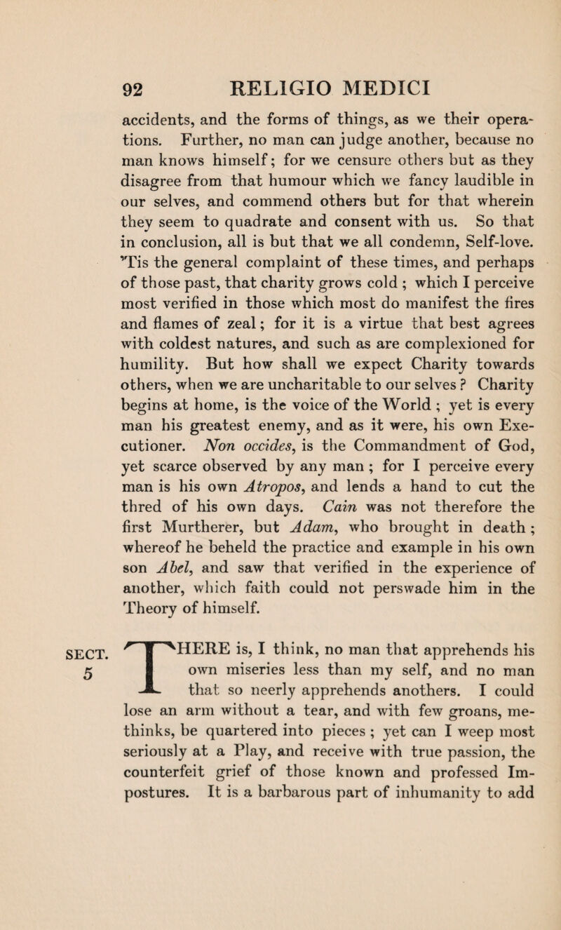 SECT. 5 accidents, and the forms of things, as we their opera- tions. Further, no man can judge another, because no man knows himself; for we censure others but as they disagree from that humour which we fancy laudible in our selves, and commend others but for that wherein they seem to quadrate and consent with us. So that in conclusion, all is but that we all condemn, Self-love. ’Tis the general complaint of these times, and perhaps of those past, that charity grows cold ; which I perceive most verified in those which most do manifest the fires and flames of zeal; for it is a virtue that best agrees with coldest natures, and such as are complexioned for humility. But how shall we expect Charity towards others, when we are uncharitable to our selves ? Charity begins at home, is the voice of the World ; yet is every man his greatest enemy, and as it were, his own Exe¬ cutioner. Non occides, is the Commandment of God, yet scarce observed by any man ; for I perceive every man is his own Atropos, and lends a hand to cut the thred of his own days. Cain was not therefore the first Murtherer, but Adam, who brought in death ; whereof he beheld the practice and example in his own son Abel, and saw that verified in the experience of another, which faith could not perswade him in the Theory of himself. THERE is, I think, no man that apprehends his own miseries less than my self, and no man that so neerly apprehends anothers. I could lose an arm without a tear, and with few groans, me- thinks, be quartered into pieces ; yet can I weep most seriously at a Play, and receive with true passion, the counterfeit grief of those known and professed Im¬ postures. It is a barbarous part of inhumanity to add