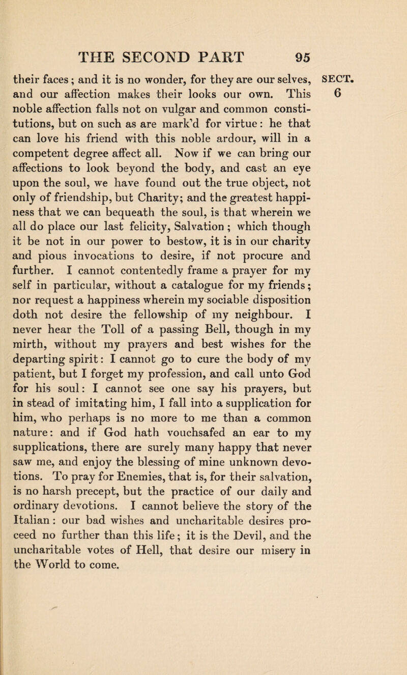 their faces; and it is no wonder, for they are our selves, and our affection makes their looks our own. This noble affection falls not on vulgar and common consti¬ tutions, but on such as are mark’d for virtue: he that can love his friend with this noble ardour, will in a competent degree affect all. Now if we can bring our affections to look beyond the body, and cast an eye upon the soul, we have found out the true object, not only of friendship, but Charity; and the greatest happi¬ ness that we can bequeath the soul, is that wherein we all do place our last felicity, Salvation ; which though it be not in our power to bestow, it is in our charity and pious invocations to desire, if not procure and further. I cannot contentedly frame a prayer for my self in particular, without a catalogue for my friends; nor request a happiness wherein my sociable disposition doth not desire the fellowship of my neighbour. I never hear the Toll of a passing Bell, though in my mirth, without my prayers and best wishes for the departing spirit: I cannot go to cure the body of mv patient, but I forget my profession, and call unto God for his soul: I cannot see one say his prayers, but in stead of imitating him, I fall into a supplication for him, who perhaps is no more to me than a common nature: and if God hath vouchsafed an ear to my supplications, there are surely many happy that never saw me, and enjoy the blessing of mine unknown devo¬ tions. To pray for Enemies, that is, for their salvation, is no harsh precept, but the practice of our daily and ordinary devotions. I cannot believe the story of the Italian: our bad wishes and uncharitable desires pro¬ ceed no further than this life; it is the Devil, and the uncharitable votes of Hell, that desire our misery in the World to come. SECT. 6