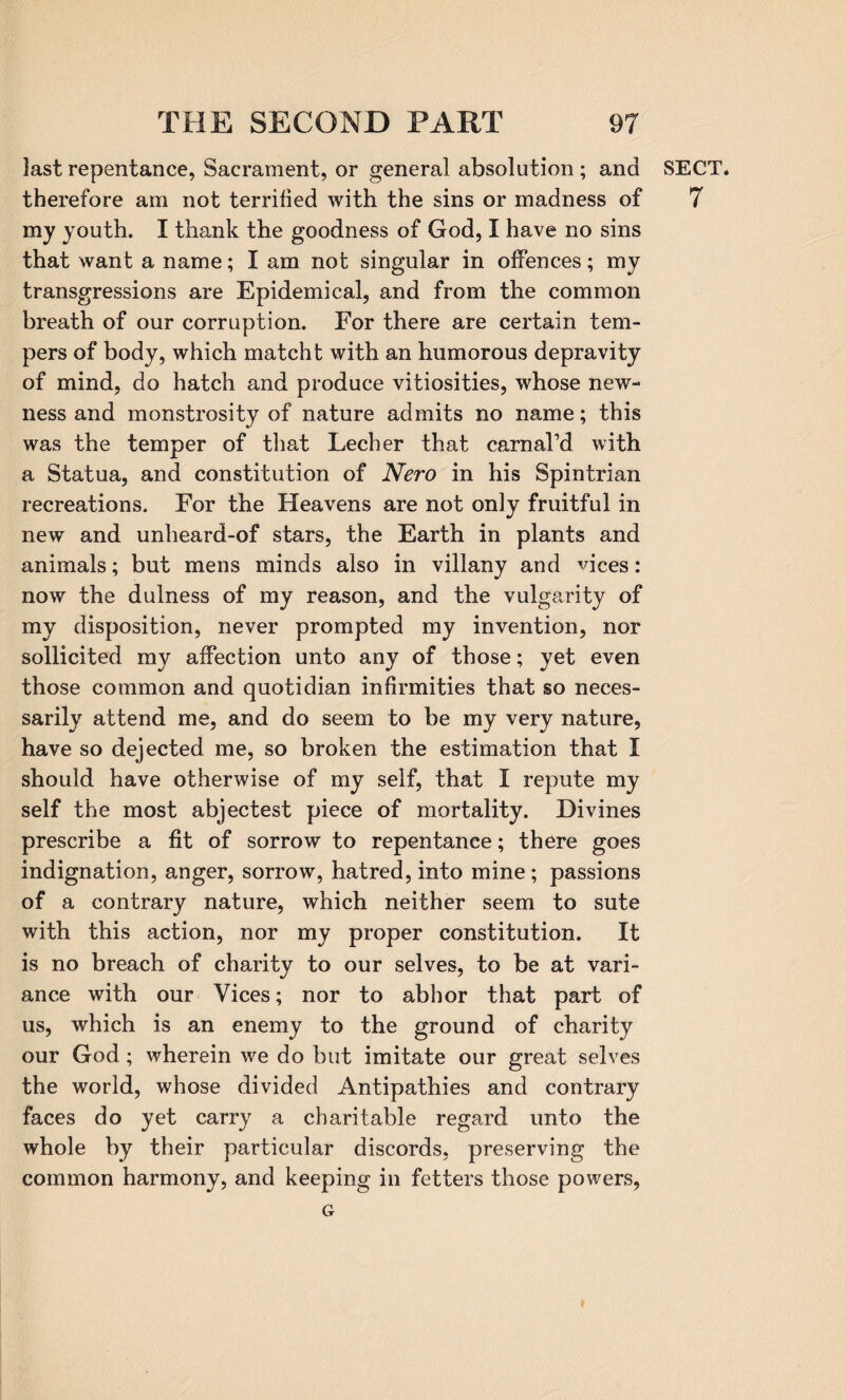 last repentance, Sacrament, or general absolution ; and therefore am not terrified with the sins or madness of my youth. I thank the goodness of God, I have no sins that want a name; I am not singular in offences; my transgressions are Epidemical, and from the common breath of our corruption. For there are certain tem¬ pers of body, which match t with an humorous depravity of mind, do hatch and produce vitiosities, whose new¬ ness and monstrosity of nature admits no name; this was the temper of that Lecher that carnal’d with a Statua, and constitution of Nero in his Spintrian recreations. For the Heavens are not only fruitful in new and unheard-of stars, the Earth in plants and animals; but mens minds also in villany and vices: now the dulness of my reason, and the vulgarity of my disposition, never prompted my invention, nor sollicited my affection unto any of those; yet even those common and quotidian infirmities that so neces¬ sarily attend me, and do seem to be my very nature, have so dejected me, so broken the estimation that I should have otherwise of my self, that I repute my self the most abjectest piece of mortality. Divines prescribe a fit of sorrow to repentance; there goes indignation, anger, sorrow, hatred, into mine; passions of a contrary nature, which neither seem to sute with this action, nor my proper constitution. It is no breach of charity to our selves, to be at vari¬ ance with our Vices; nor to abhor that part of us, which is an enemy to the ground of charity our God; wherein we do but imitate our great selves the world, whose divided Antipathies and contrary faces do yet carry a charitable regard unto the whole by their particular discords, preserving the common harmony, and keeping in fetters those powers, SECT. 7 G