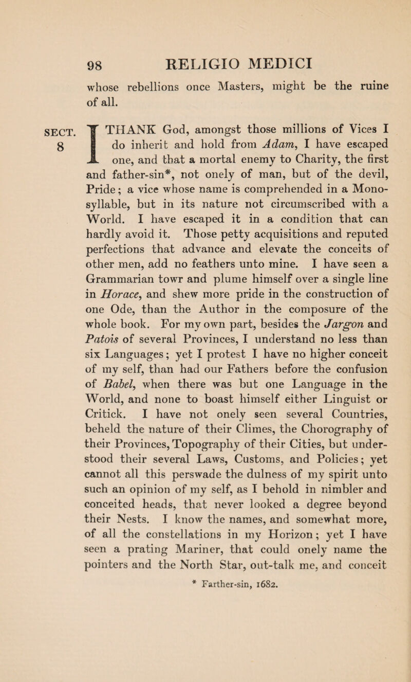 SECT. 8 98 RELXGIO MEDICI whose rebellions once Masters, might be the ruine of all. I THANK God, amongst those millions of Vices I do inherit and hold from Adam, I have escaped one, and that a mortal enemy to Charity, the first and father-sin*, not onely of man, but of the devil, Pride; a vice whose name is comprehended in a Mono¬ syllable, but in its nature not circumscribed with a World. I have escaped it in a condition that can hardly avoid it. Those petty acquisitions and reputed perfections that advance and elevate the conceits of other men, add no feathers unto mine. I have seen a Grammarian towr and plume himself over a single line in Horace, and shew more pride in the construction of one Ode, than the Author in the composure of the whole book. For my own part, besides the Jargon and Patois of several Provinces, I understand no less than six Languages; yet I protest I have no higher conceit of my self, than had our Fathers before the confusion of Babel, when there was but one Language in the World, and none to boast himself either Linguist or Critick. I have not onely seen several Countries, beheld the nature of their Climes, the Chorography of their Provinces, Topography of their Cities, but under¬ stood their several Laws, Customs, and Policies; yet cannot all this perswade the dulness of my spirit unto such an opinion of my self, as I behold in nimbler and conceited heads, that never looked a degree beyond their Nests. I know the names, and somewhat more, of all the constellations in my Horizon; yet I have seen a prating Mariner, that could onely name the pointers and the North Star, out-talk me, and conceit * Farther-sin, 1682.