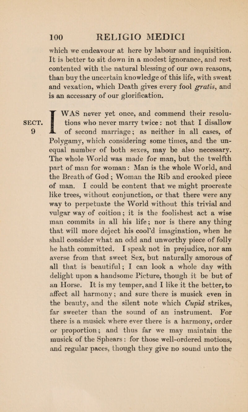 SECT. 9 which we endeavour at here by labour and inquisition. It is better to sit down in a modest ignorance, and rest contented with the natural blessing of our own reasons, than buy the uncertain knowledge of this life, with sweat and vexation, which Death gives every fool gratis, and is an accessary of our glorification. I WAS never yet once, and commend their resolu¬ tions who never marry twice: not that I disallow of second marriage; as neither in all cases, of Polygamy, which considering some times, and the un¬ equal number of both sexes, may be also necessary. The whole World was made for man, but the twelfth part of man for woman: Man is the whole World, and the Breath of God ; Woman the Rib and crooked piece of man. I could be content that we might procreate like trees, without conjunction, or that there were any way to perpetuate the World without this trivial and vulgar way of coition ; it is the foolishest act a wise man commits in all his life; nor is there any thing that will more deject his cool’d imagination, when he shall consider what an odd and unworthy piece of folly he hath committed. I speak not in prejudice, nor am averse from that sweet Sex, but naturally amorous of all that is beautiful; I can look a whole day with delight upon a handsome Picture, though it be but of an Horse. It is my temper, and I like it the better, to affect all harmony; and sure there is musick even in the beauty, and the silent note which Cupid strikes, far sweeter than the sound of an instrument. For there is a musick where ever there is a harmony, order or proportion; and thus far we may maintain the musick of the Sphears : for those well-ordered motions, and regular paces, though they give no sound unto the