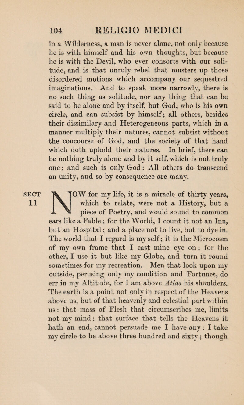 SECT 11 in a Wilderness, a man is never alone, not only because he is with himself and his own thoughts, but because he is with the Devil, who ever consorts with our soli¬ tude, and is that unruly rebel that musters up those disordered motions which accompany our sequestred imaginations. And to speak more narrowly, there is no such thing as solitude, nor any thing that can be said to be alone and by itself, but God, who is his own circle, and can subsist by himself; all others, besides their dissimilary and Heterogeneous parts, which in a manner multiply their natures, cannot subsist without the concourse of God, and the society of that hand which doth uphold their natures. In brief, there can be nothing truly alone and by it self, which is not truly one; and such is only God: All others do transcend an unity, and so by consequence are many. TOW for my life, it is a miracle of thirty years, which to relate, were not a History, but a piece of Poetry, and would sound to common ears like a Fable; for the World, I count it not an Inn, but an Hospital; and a place not to live, but to dye in. The world that I regard is my self; it is the Microcosm of my own frame that I cast mine eye on ; for the other, I use it but like my Globe, and turn it round sometimes for my recreation. Men that look upon my outside, perusing only my condition and Fortunes, do err in my Altitude, for I am above Atlas his shoulders. The earth is a point not only in respect of the Heavens above us, but of that heavenly and celestial part within us: that mass of Flesh that circumscribes me, limits not my mind: that surface that tells the Heavens it hath an end, cannot persuade me I have any : I take my circle to be above three hundred and sixty; though