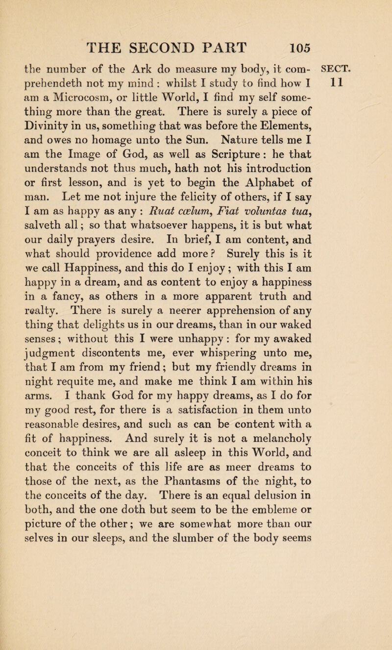 the number of the Ark do measure my body, it com- prehendeth not my mind : whilst I study to find how I am a Microcosm, or little World, I find my self some¬ thing more than the great. There is surely a piece of Divinity in us, something that was before the Elements, and owes no homage unto the Sun. Nature tells me I am the Image of God, as well as Scripture : he that understands not thus much, hath not his introduction or first lesson, and is yet to begin the Alphabet of man. Let me not injure the felicity of others, if I say I am as happy as any : Ruat ccelum, Fiat voluntas tua, salveth all; so that whatsoever happens, it is but what our daily prayers desire. In brief, I am content, and what should providence add more ? Surely this is it we call Happiness, and this do I enjoy; with this I am happy in a dream, and as content to enjoy a happiness in a fancy, as others in a more apparent truth and realty. There is surely a neerer apprehension of any thing that delights us in our dreams, than in our waked senses; without this I were unhappy : for my awaked judgment discontents me, ever whispering unto me, that I am from my friend; but my friendly dreams in night requite me, and make me think I am within his arms. I thank God for my happy dreams, as I do for my good rest, for there is a satisfaction in them unto reasonable desires, and such as can be content with a fit of happiness. And surely it is not a melancholy conceit to think we are all asleep in this World, and that the conceits of this life are as meer dreams to those of the next, as the Phantasms of the night, to the conceits of the day. There is an equal delusion in both, and the one doth but seem to be the embleme or picture of the other; we are somewhat more than our selves in our sleeps, and the slumber of the body seems