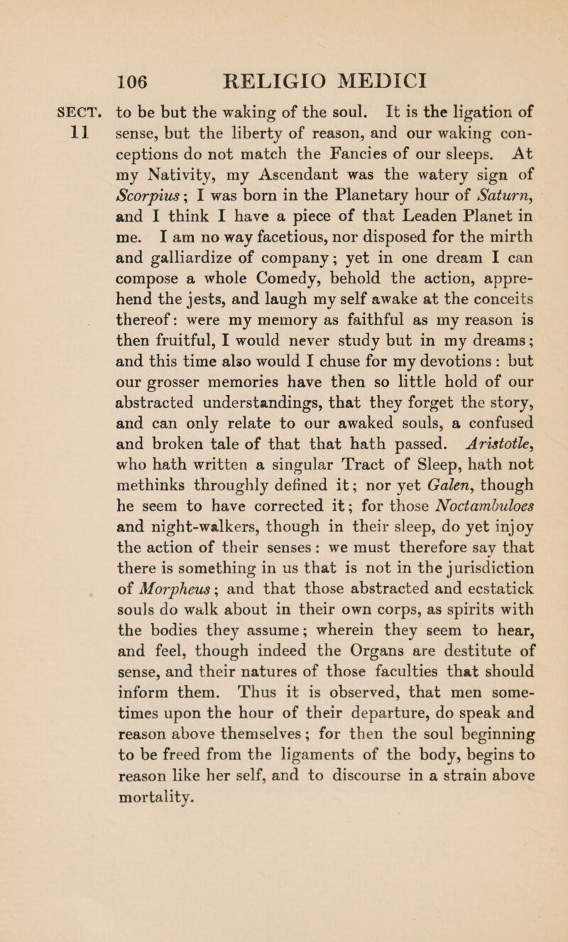 SECT, to be but the waking of the soul. It is the ligation of 11 sense, but the liberty of reason, and our waking con¬ ceptions do not match the Fancies of our sleeps. At my Nativity, my Ascendant was the watery sign of Scorpius; I was born in the Planetary hour of Saturn, and I think I have a piece of that Leaden Planet in me. I am no way facetious, nor disposed for the mirth and galliardize of company; yet in one dream I can compose a whole Comedy, behold the action, appre¬ hend the jests, and laugh my self awake at the conceits thereof: were my memory as faithful as my reason is then fruitful, I would never study but in my dreams; and this time also would I chuse for my devotions : but our grosser memories have then so little hold of our abstracted understandings, that they forget the story, and can only relate to our awaked souls, a confused and broken tale of that that hath passed. Aristotle, who hath written a singular Tract of Sleep, hath not methinks throughly defined it; nor yet Galen, though he seem to have corrected it; for those Noctambuloes and night-walkers, though in their sleep, do yet injoy the action of their senses: we must therefore sav that there is something in us that is not in the jurisdiction of Morpheus; and that those abstracted and ecstatick souls do walk about in their own corps, as spirits with the bodies they assume; wherein they seem to hear, and feel, though indeed the Organs are destitute of sense, and their natures of those faculties that should inform them. Thus it is observed, that men some¬ times upon the hour of their departure, do speak and reason above themselves; for then the soul beginning to be freed from the ligaments of the body, begins to reason like her self, and to discourse in a strain above mortality.