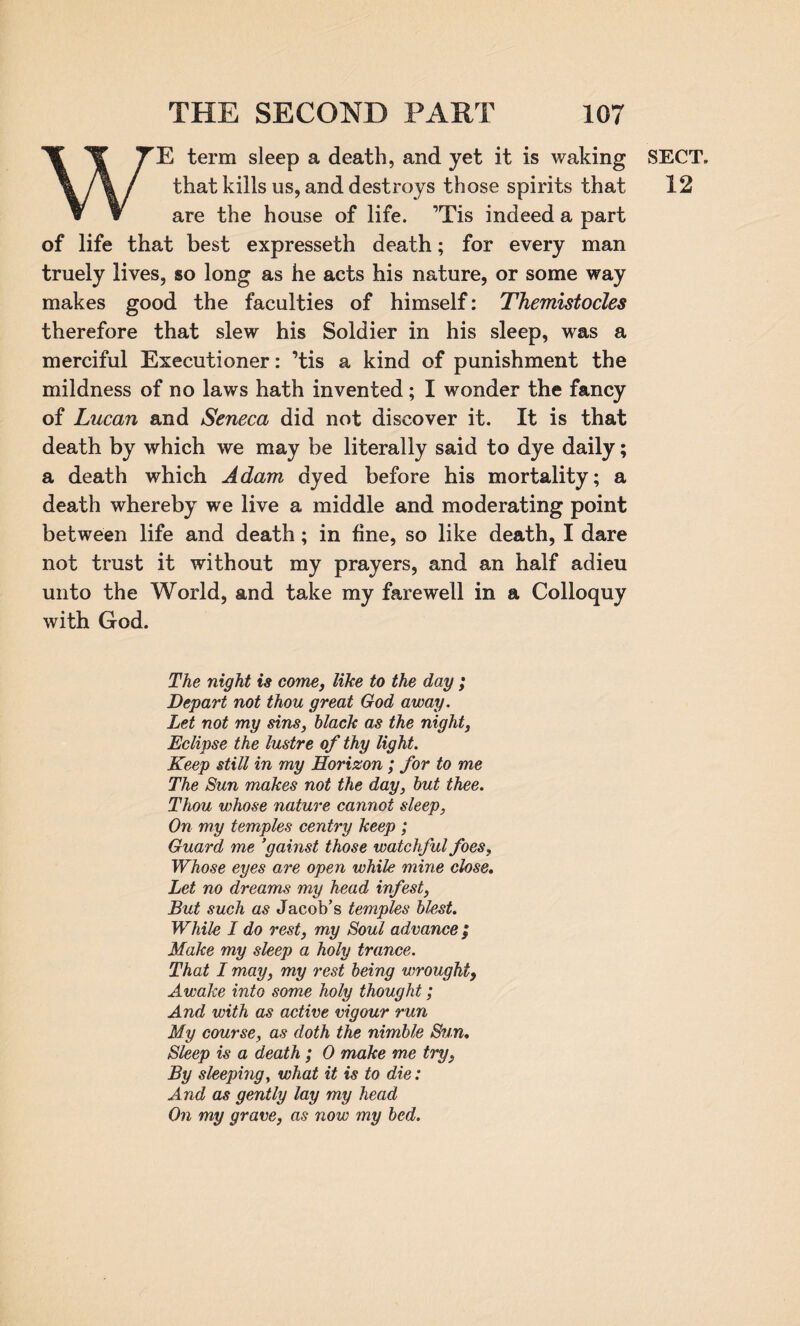 WE term sleep a death, and yet it is waking that kills us, and destroys those spirits that are the house of life. ’Tis indeed a part of life that best expresseth death; for every man truely lives, so long as he acts his nature, or some way makes good the faculties of himself: Themistocles therefore that slew his Soldier in his sleep, was a merciful Executioner: ’tis a kind of punishment the mildness of no laws hath invented; I wonder the fancy of Lucan and Seneca did not discover it. It is that death by which we may be literally said to dye daily; a death which Adam dyed before his mortality; a death whereby we live a middle and moderating point between life and death; in fine, so like death, I dare not trust it without my prayers, and an half adieu unto the World, and take my farewell in a Colloquy with God. The night is come, like to the day ; Depart not thou great God away. Let not my sins, black as the night, Eclipse the lustre of thy light. Keep still in my Horizon ; for to me The Sun makes not the day, but thee. Thou whose nature cannot sleep, On my temples centry keep ; Guard me ’gainst those watchful foes. Whose eyes are open while mine close. Let no dreams my head infest, But such as Jacob’s temples blest. While I do rest, my Soul advance ; Make my sleep a holy trance. That I may, my rest being wrought} Awake into some holy thought; And with as active vigour run My course, as doth the nimble Sun. Sleep is a death ; 0 make me try, By sleeping, what it is to die: And as gently lay my head On my grave, as now my bed. SECT. 12