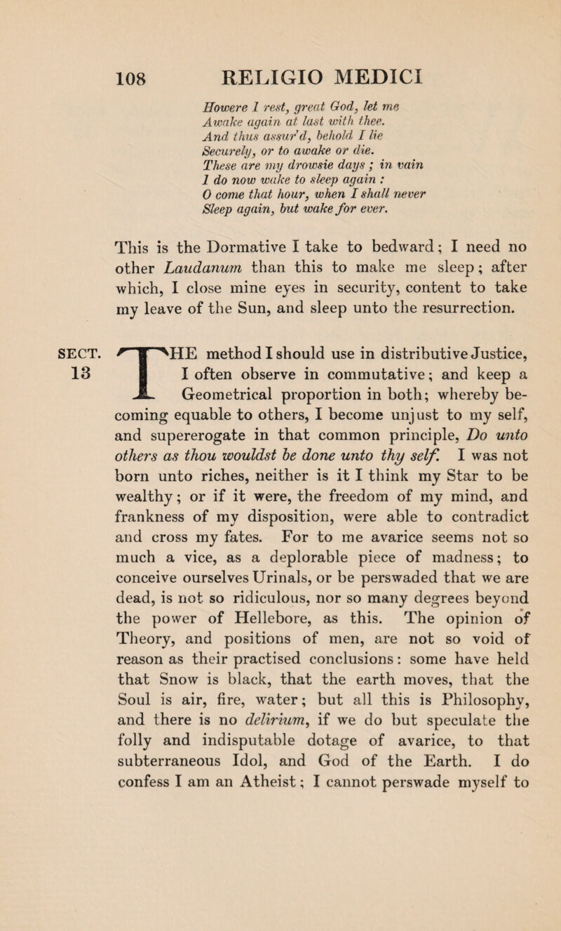 SECT. 13 Howere 1 rest, great God, let me Awake again at last with thee. And thus assur’d, behold, I lie Securely, or to awake or die. These are my drowsie days ; in vain 1 do now wake to sleep again : 0 come that hour, when I shall never Sleep again, but wake for ever. This is the Dormative I take to bedward; I need no other Laudanum than this to make me sleep; after which, I close mine eyes in security, content to take my leave of the Sun, and sleep unto the resurrection. THE method I should use in distributive Justice, I often observe in commutative; and keep a Geometrical proportion in both; whereby be¬ coming equable to others, I become unjust to my self, and supererogate in that common principle, Do unto others as thou wouldst he done unto thy self. I was not born unto riches, neither is it I think my Star to be wealthy; or if it were, the freedom of my mind, and frankness of my disposition, were able to contradict and cross my fates. For to me avarice seems not so much a vice, as a deplorable piece of madness; to conceive ourselves Urinals, or be perswaded that we are dead, is not so ridiculous, nor so many degrees beyond the power of Hellebore, as this. The opinion of Theory, and positions of men, are not so void of reason as their practised conclusions: some have held that Snow is black, that the earth moves, that the Soul is air, fire, water; but all this is Philosophy, and there is no delirium, if we do but speculate the folly and indisputable dotage of avarice, to that subterraneous Idol, and God of the Earth. I do confess I am an Atheist; I cannot perswade myself to