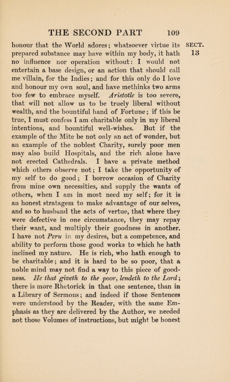 honour that the World adores; whatsoever virtue its prepared substance may have within my body, it hath no influence nor operation without: I would not entertain a base design, or an action that should call me villain, for the Indies; and for this only do I love and honour my own soul, and have methinks two arms too few to embrace myself. Aristotle is too severe, that will not allow us to be truely liberal without wealth, and the bountiful hand of Fortune; if this be true, I must confess I am charitable only in my liberal intentions, and bountiful well-wishes. But if the example of the Mite be not only an act of wonder, but an example of the noblest Charity, surely poor men may also build Hospitals, and the rich alone have not erected Cathedrals. I have a private method which others observe not; I take the opportunity of my self to do good; I borrow occasion of Charity from mine own necessities, and supply the wants of others, when I am in most need my self; for it is an honest stratagem to make advantage of our selves, and so to husband the acts of vertue, that where they were defective in one circumstance, they may repay their want, and multiply their goodness in another. I have not Peru in my desires, but a competence, and ability to perform those good works to which he hath inclined my nature. He is rich, who hath enough to be charitable; and it is hard to be so poor, that a noble mind may not find a way to this piece of good¬ ness. He that giveth to the poor, lendeth to the Lord; there is more Rhetorick in that one sentence, than in a Library of Sermons; and indeed if those Sentences were understood by the Reader, with the same Em¬ phasis as they are delivered by the Author, we needed not those Volumes of instructions, but might be honest SECT. VS