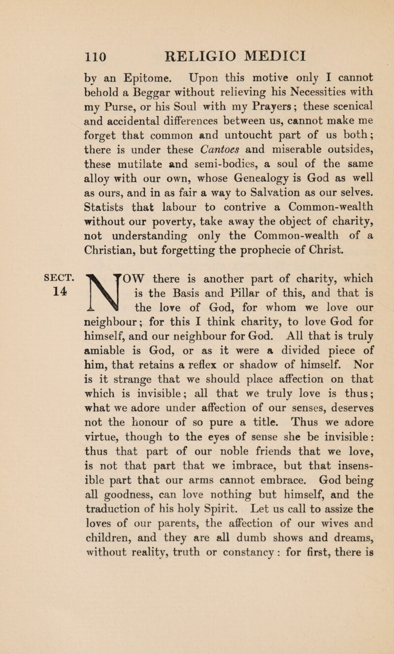 by an Epitome. Upon this motive only I cannot behold a Beggar without relieving his Necessities with my Purse, or his Soul with my Prayers; these scenical and accidental differences between us, cannot make me forget that common and untoucht part of us both; there is under these Cantoes and miserable outsides, these mutilate and semi-bodies, a soul of the same alloy with our own, whose Genealogy is God as well as ours, and in as fair a way to Salvation as our selves. Statists that labour to contrive a Common-wealth without our poverty, take away the object of charity, not understanding only the Common-wealth of a Christian, but forgetting the prophecie of Christ. SECT. 14 NrOW there is another part of charity, which is the Basis and Pillar of this, and that is the love of God, for whom we love our neighbour; for this I think charity, to love God for himself, and our neighbour for God. All that is truly amiable is God, or as it were a divided piece of him, that retains a reflex or shadow of himself. Nor is it strange that we should place affection on that which is invisible; all that we truly love is thus; what we adore under affection of our senses, deserves not the honour of so pure a title. Thus we adore virtue, though to the eyes of sense she be invisible: thus that part of our noble friends that we love, is not that part that we imbrace, but that insens¬ ible part that our arms cannot embrace. God being all goodness, can love nothing but himself, and the traduction of his holy Spirit. Let us call to assize the loves of our parents, the affection of our wives and children, and they are all dumb shows and dreams, without reality, truth or constancy: for first, there is