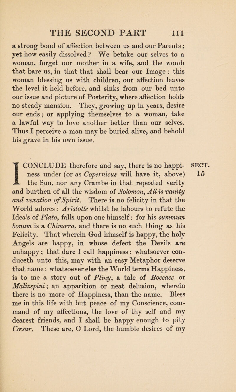 a strong bond of affection between us and our Parents ; yet how easily dissolved ? We betake our selves to a woman, forget our mother in a wife, and the womb that bare us, in that that shall bear our Image : this woman blessing us with children, our affection leaves the level it held before, and sinks from our bed unto our issue and picture of Posterity, where affection holds no steady mansion. They, growing up in years, desire our ends; or applying themselves to a woman, take a lawful way to love another better than our selves. Thus I perceive a man may be buried alive, and behold his grave in his own issue. I CONCLUDE therefore and say, there is no happi¬ ness under (or as Copernicus will have it, above) the Sun, nor any Crambe in that repeated verity and burthen of all the wisdom of Solomon, Allis vanity and vexation of Spirit. There is no felicity in that the World adores : Aristotle whilst he labours to refute the Idea’s of Plato, falls upon one himself: for his summum bonum is a Chimoera, and there is no such thing as his Felicity. That wherein God himself is happy, the holy Angels are happy, in whose defect the Devils are unhappy ; that dare I call happiness : whatsoever con- duceth unto this, may with an easy Metaphor deserve that name : whatsoever else the World terms Happiness, is to me a story out of Pliny, a tale of Boccace or Malizspini; an apparition or neat delusion, wherein there is no more of Happiness, than the name. Bless me in this life with but peace of my Conscience, com¬ mand of my affections, the love of thy self and my dearest friends, and I shall be happy enough to pity Caesar. These are, O Lord, the humble desires of my SECT. 15