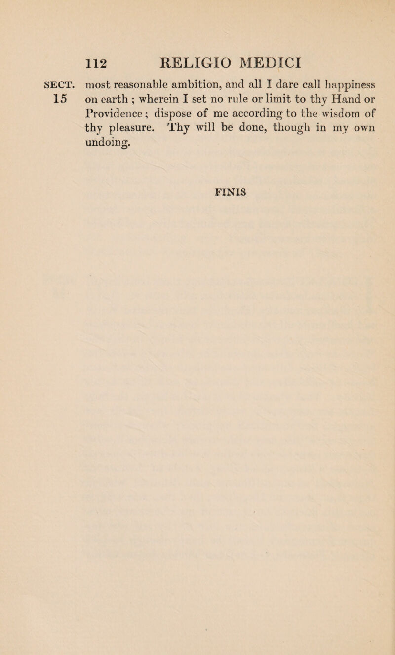 SECT, most reasonable ambition, and all I dare call happiness 15 on earth ; wherein I set no rule or limit to thy Hand or Providence; dispose of me according to the wisdom of thy pleasure. Thy will be done, though in my own undoing. FINIS