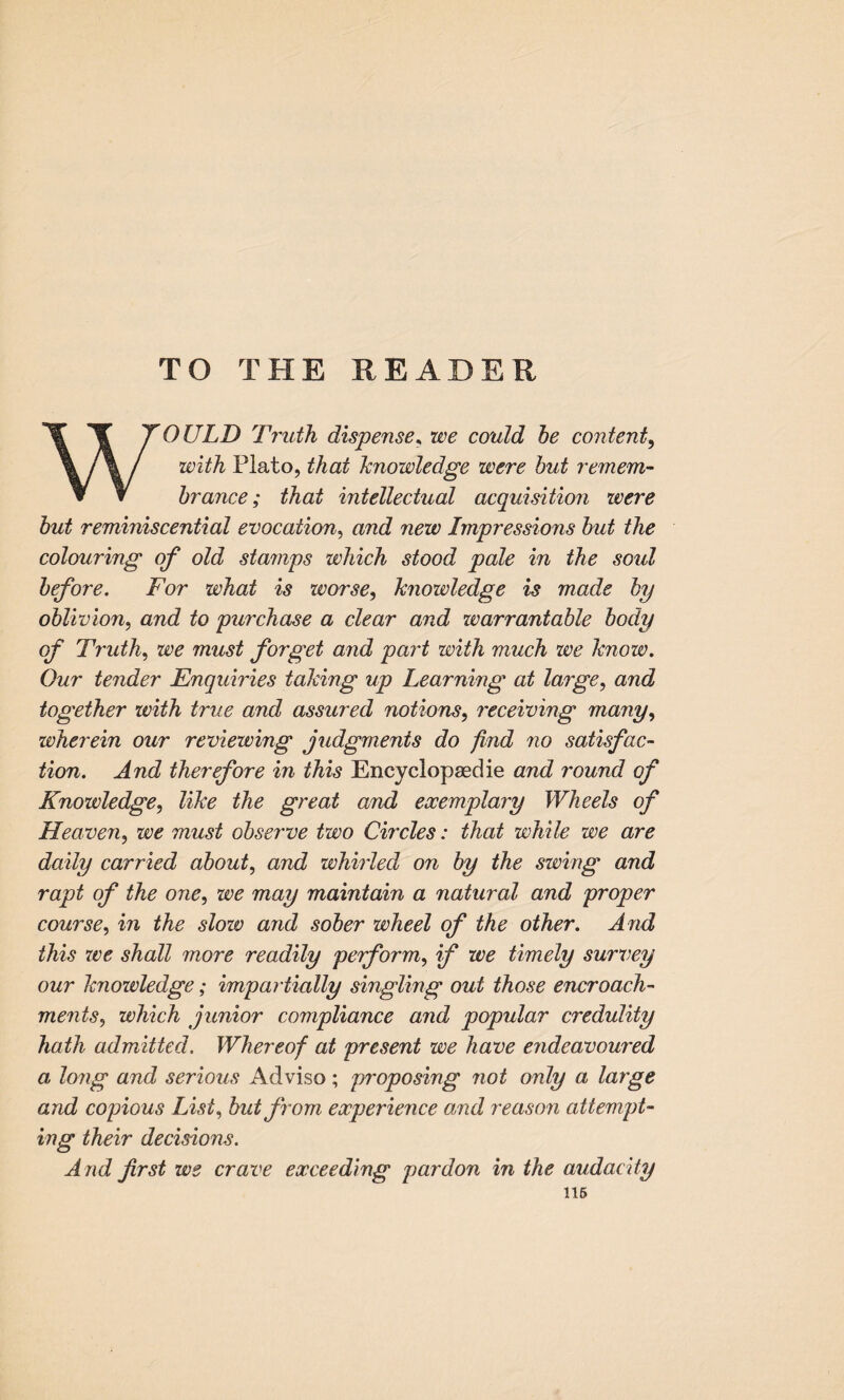 TO THE READER WOULD Truth dispense* we could be content, with Plato, that knowledge were but remem¬ brance; that intellectual acquisition were but reminiscential evocation, and new Impressions but the colouring of old stamps which stood pale in the sold before. For what is worse, knowledge is made by oblivion, and to purchase a dear and warrantable body of Truth, we must forget and part with much we know. Our tender Enquiries taking up Learning at large, and together with true and assured notions, receiving many, wherein our reviewing judgments do find no satisfac¬ tion. And therefore in this Encyclopaedic and round of Knowledge, like the great and exemplary Wheels of Heaven, we must observe two Circles: that while we are daily carried about, and whirled on by the swing and rapt of the one, we may maintain a natural and proper course, in the slow and sober wheel of the other. And this we shall more readily perform, if we timely survey our knowledge; impartially singling out those encroach¬ ments, which junior compliance and popular credulity hath admitted. Whereof at present we have endeavoured a long and serious Adviso; proposing not only a large and copious List, but from experience and reason attempt¬ ing their decisions. A nd first we crave exceeding pardon in the audacity