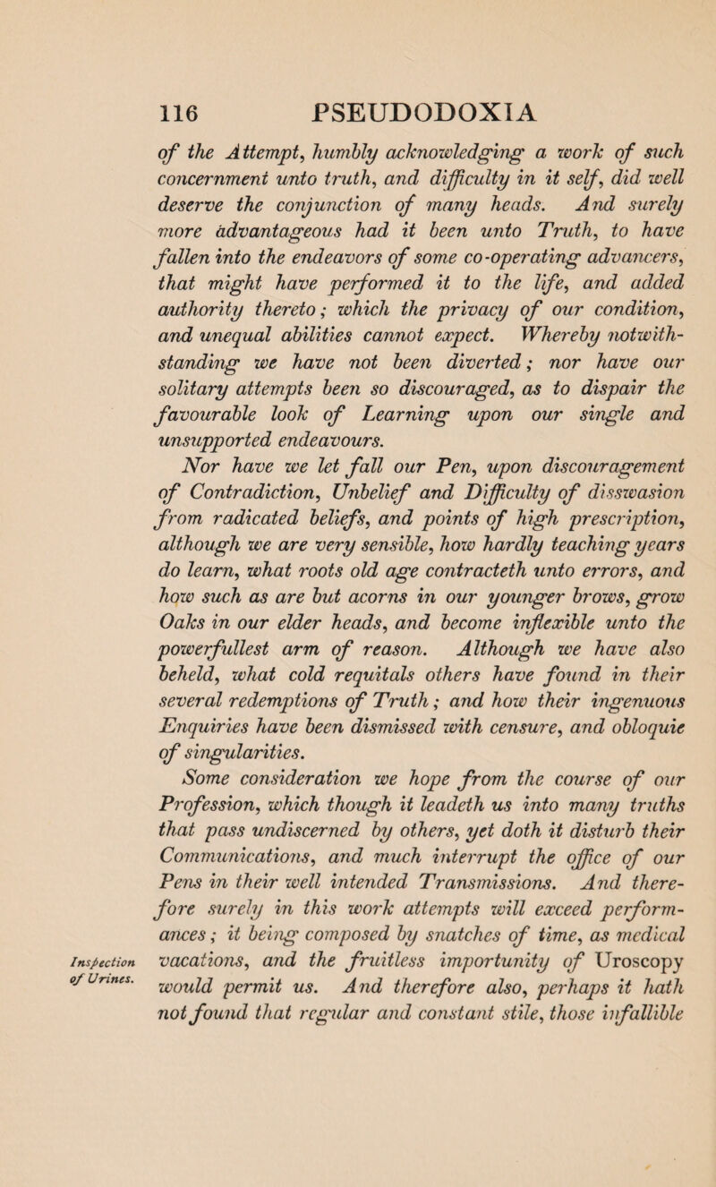 Inspection of Urines. of the Attempt, humbly acknowledging a work of such concernment unto truth, and difficulty in it self, did well deserve the conjunction of many heads. And surely more advantageous had it been unto Truth, to have fallen into the endeavors of some co-operating advancers, that might have performed it to the life, and added authority thereto; which the privacy of our condition, and unequal abilities cannot expect. Whereby notwith¬ standing we have not been diverted; nor have our solitary attempts been so discouraged, as to dispair the favourable look of Learning upon our single and unsupported endeavours. Nor have we let fall our Pen, upon discouragement of Contradiction, Unbelief and Difficulty of disswasion from radicated beliefs, and points of high prescription, although we are very sensible, how hardly teaching years do learn, what roots old age contracteth unto errors, and how such as are but acorns in our younger brows, grow Oaks in our elder heads, and become inflexible unto the powerfullest arm of reason. Although we have also beheld, what cold requitals others have found in their several redemptions of Truth; and how their ingenuous Enquiries have been dismissed with censure, and obloquie of singularities. Some consideration we hope from the course of our Profession, which though it leadeth us into many truths that pass undiscerned by others, yet doth it disturb their Communications, and much interrupt the office of our Pens in their well intended Transmissions. And there¬ fore surely in this work attempts will exceed perform¬ ances ; it being composed by snatches of time, as medical vacations, and the fruitless importunity of Uroscopy would permit us. And therefore also, pei'haps it hath not found that regular and constant stile, those infallible